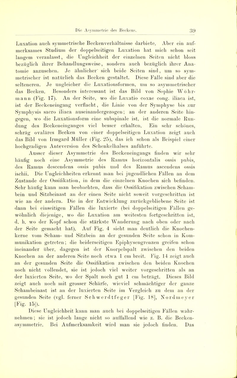 Luxation auch symmetrische Beckenverhältnisse darbiete. Aber ein auf- merksames Studium der doppelseitigen Luxation hat mich schon seit langem veranlasst, die Ungleichheit der einzelnen Seiten nicht bloss bezüglich ihrer Behandlungsweise, sondern auch bezüglich ihrer Ana- tomie anzusehen. Je ähnlicher sich beide Seiten sind, um so sym- metrischer ist natürlich das Becken gestaltet. Diese Fälle sind aber die selteneren. Je ungleicher die Luxationsformen, um so asymmetrischer das Becken. Besonders interessant ist das Bild von Sophie Wöhr- mann (Fig. 17). An der Seite, wo die Luxatio coxae cong. iliaca ist, ist der Beckeneingang verflacht, die Linie von der Symphyse bis zur Symphysis sacro iliaca auseinandergezogen; an der anderen Seite hin- gegen, wo die Luxationsform eine subspinale ist, ist die normale Run- dung des Beckeneinganges viel besser erhalten. Ein sehr schönes, schräg ovaläres Becken von einer doppelseitigen Luxation zeigt auch das Bild von Irmgard Müller (Fig. 25), das ich schon als Beispiel einer hochgradigen Anteversion des Schenkelhalses anführte. Ausser dieser Asymmetrie des Beckeneingangs finden wir sehr häufig noch eine Asymmetrie des Eamus horizontalis ossis pubis, des Raums descendens ossis pubis und des Ramus ascendens ossis ischii. Die Ungleichheiten erkennt man bei jugendlichen Fällen an dem Zustande der Ossifikation, in dem die einzelnen Knochen sich befinden. Sehr häufig kann man beobachten, dass die Ossifikation zwischen Scham- bein und Sitzbeinast an der einen Seite nicht soweit vorgeschritten ist wie an der andern. Die in der Entwicklung zurückgebliebene Seite ist dann bei einseitigen Fällen die luxierte (bei doppelseitigen Fällen ge- wöhnlich diejenige, wo die Luxation am weitesten fortgeschritten ist, d. h. wo der Kopf schon die stärkste Wanderung nach oben oder nach der Seite gemacht hat). Auf Fig. 4 sieht man deutlich die Knochen- kerne vom Scham- und Sitzbein an der gesunden Seite schon in Kom- munikation getreten; die beiderseitigen Epiphysengrenzen greifen schon ineinander über, dagegen ist der Knorpelspalt zwischen den beiden Knochen an der anderen Seite noch etwTa 1 cm breit. Fig. 14 zeigt auch an der gesunden Seite die Ossifikation zwischen den beiden Knochen noch nicht vollendet, sie ist jedoch viel weiter vorgeschritten als an der luxierten Seite, wo der Spalt noch gut 1 cm beträgt. Dieses Bild zeigt auch noch mit grosser Schärfe, wieviel schmächtiger der ganze Schambeinast ist an der luxierten Seite im Vergleich zu dem an der gesunden Seite (vgl. ferner Schwerdtfeger [Fig. 18], Nordmeyer [Fig. 15]). Diese Ungleichheit kann man auch bei doppelseitigen Fällen wahr- nehmen ; sie ist jedoch lange nicht so auffallend wie z. B. die Becken- asymmetrie. Bei Aufmerksamkeit wird man sie jedoch finden. Das