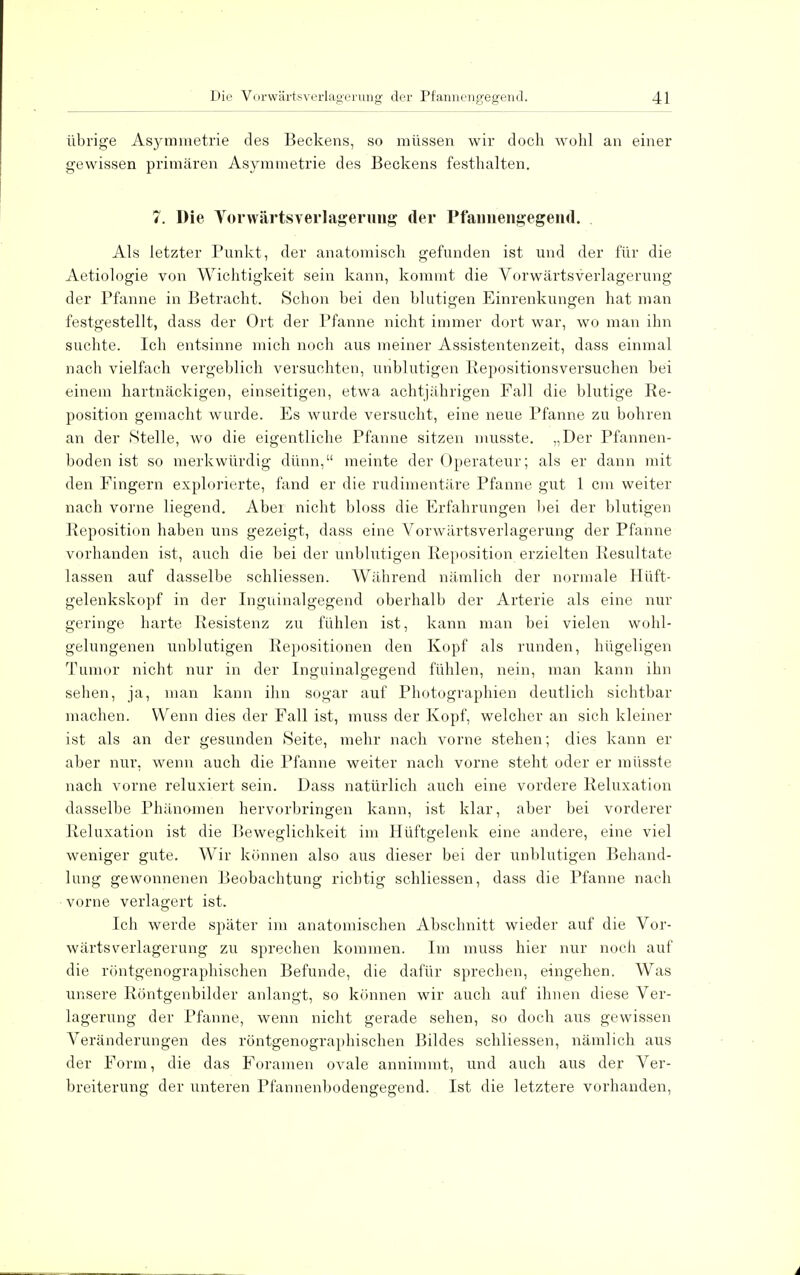 übrige Asymmetrie des Beckens, so müssen wir doch wohl an einer gewissen primären Asymmetrie des Beckens festhalten. 7. Die Vorwärtsverlagerung der Pfannengegend. Als letzter Punkt, der anatomisch gefunden ist und der für die Aetiologie von Wichtigkeit sein kann, kommt die Vorwärtsverlagerung der Pfanne in Betracht. Schon bei den blutigen Einrenkungen hat man festgestellt, dass der Ort der Pfanne nicht immer dort war, wo man ihn suchte. Ich entsinne mich noch aus meiner Assistentenzeit, dass einmal nach vielfach vergeblich versuchten, unblutigen Repositionsversuchen bei einem hartnäckigen, einseitigen, etwa achtjährigen Fall die blutige Re- position gemacht wurde. Es wurde versucht, eine neue Pfanne zu bohren an der Stelle, wo die eigentliche Pfanne sitzen musste. „Der Pfannen- boden ist so merkwürdig dünn, meinte der Operateur; als er dann mit den Fingern explorierte, fand er die rudimentäre Pfanne gut 1 cm weiter nach vorne liegend. Aber nicht bloss die Erfahrungen 1 »ei der blutigen Reposition haben uns gezeigt, dass eine Vorwärtsverlagerung der Pfanne vorhanden ist, auch die bei der unblutigen Reposition erzielten Resultate lassen auf dasselbe schliessen. Während nämlich der normale Hüft- gelenkskopf in der Inguinalgegend oberhalb der Arterie als eine nur geringe harte Resistenz zu fühlen ist, kann man bei vielen wohl- gelungenen unblutigen Repositionen den Kopf als runden, hügeligen Tumor nicht nur in der Inguinalgegend fühlen, nein, man kann ihn sehen, ja, man kann ihn sogar auf Photographien deutlich sichtbar machen. Wenn dies der Fall ist, muss der Kopf, welcher an sich kleiner ist als an der gesunden Seite, mehr nach vorne stehen; dies kann er aber nur, wenn auch die Pfanne weiter nach vorne steht oder er müsste nach vorne reluxiert sein. Dass natürlich auch eine vordere Reluxation dasselbe Phänomen hervorbringen kann, ist klar, aber bei vorderer Reluxation ist die Beweglichkeit im Hüftgelenk eine andere, eine viel weniger gute. Wir können also aus dieser bei der unblutigen Behand- lung gewonnenen Beobachtung richtig schliessen, dass die Pfanne nach vorne verlagert ist. Ich werde später im anatomischen Abschnitt wieder auf die Vor- wärtsverlagerung zu sprechen kommen. Im muss hier nur noch auf die röntgenographischen Befunde, die dafür sprechen, eingehen. Was unsere Röntgenbilder anlangt, so können wir auch auf ihnen diese Ver- lagerung der Pfanne, wenn nicht gerade sehen, so doch aus gewissen Veränderungen des röntgenographischen Bildes schliessen, nämlich aus der Form, die das Foramen ovale annimmt, und auch aus der Ver- breiterung der unteren Pfannenbodengegend. Ist die letztere vorhanden,