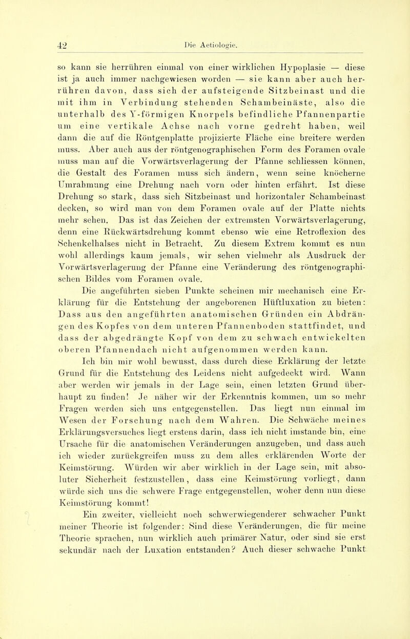 so kann sie herrühren einmal von einer wirklichen Hypoplasie — diese ist ja auch immer nachgewiesen worden — sie kann aber auch her- rühren davon, dass sich der aufsteigende Sitzbeinast und die mit ihm in Verbindung stehenden Schambeinäste, also die unterhalb des Y-förmigen Knorpels befindliche Pfannenpartie um eine vertikale Achse nach vorne gedreht haben, weil dann die auf die Röntgenplatte projizierte Fläche eine breitere werden muss. Aber auch aus der röntgenographischen Form des Foramen ovale muss man auf die Vorwärtsverlagerung der Pfanne schliessen können, die Gestalt des Foramen muss sich ändern, wenn seine knöcherne Umrahmung eine Drehung nach vorn oder hinten erfährt. Ist diese Drehung so stark, dass sich Sitzbeinast und horizontaler Schambeinast decken, so wird man von dem Foramen ovale auf der Platte nichts mehr sehen. Das ist das Zeichen der extremsten Vorwärtsverlagerung, denn eine Rückwärtsdrehung kommt ebenso wie eine Retroflexion des Schenkelhalses nicht in Betracht. Zu diesem Extrem kommt es nun wohl allerdings kaum jemals, wir sehen vielmehr als Ausdruck der Vorwärts Verlagerung der Pfanne eine Veränderung des röntgenographi- schen Bildes vom Foramen ovale. Die angeführten sieben Punkte scheinen mir mechanisch eine Er- klärung für die Entstehung der angeborenen Hüftluxation zu bieten: Dass aus den angeführten anatomischen Gründen ein Abdrän- gen des Kopfes von dem unteren Pfannenboden stattfindet, und dass der abgedrängte Kopf von dem zu schwach entwickelten oberen Pfannendach nicht aufgenommen werden kann. Ich bin mir wohl bewusst, dass durch diese Erklärung der letzte Grund für die Entstehung des Leidens nicht aufgedeckt wird. Wann aber werden wir jemals in der Lage sein, einen letzten Grund über- haupt zu finden! Je näher wir der Erkenntnis kommen, um so mehr Fragen werden sich uns entgegenstellen. Das liegt nun einmal im Wesen der Forschung nach dem Wahren. Die Schwäche meines Erklärungsversuches liegt erstens darin, dass ich nicht imstande bin, eine Ursache für die anatomischen Veränderungen anzugeben, und dass auch ich wieder zurückgreifen muss zu dem alles erklärenden Worte der Keimstörung. Würden wir aber wirklich in der Lage sein, mit abso- luter Sicherheit festzustellen, dass eine Keimstörung vorliegt, dann würde sich uns die schwere Frage entgegenstellen, woher denn nun diese. Keimstörung kommt! Ein zweiter, vielleicht noch schwerwiegenderer schwacher Punkt meiner Theorie ist folgender: Sind diese Veränderungen, die für meine Theorie sprachen, nun wirklich auch primärer Natur, oder sind sie erst sekundär nach der Luxation entstanden? Auch dieser schwache Punkt