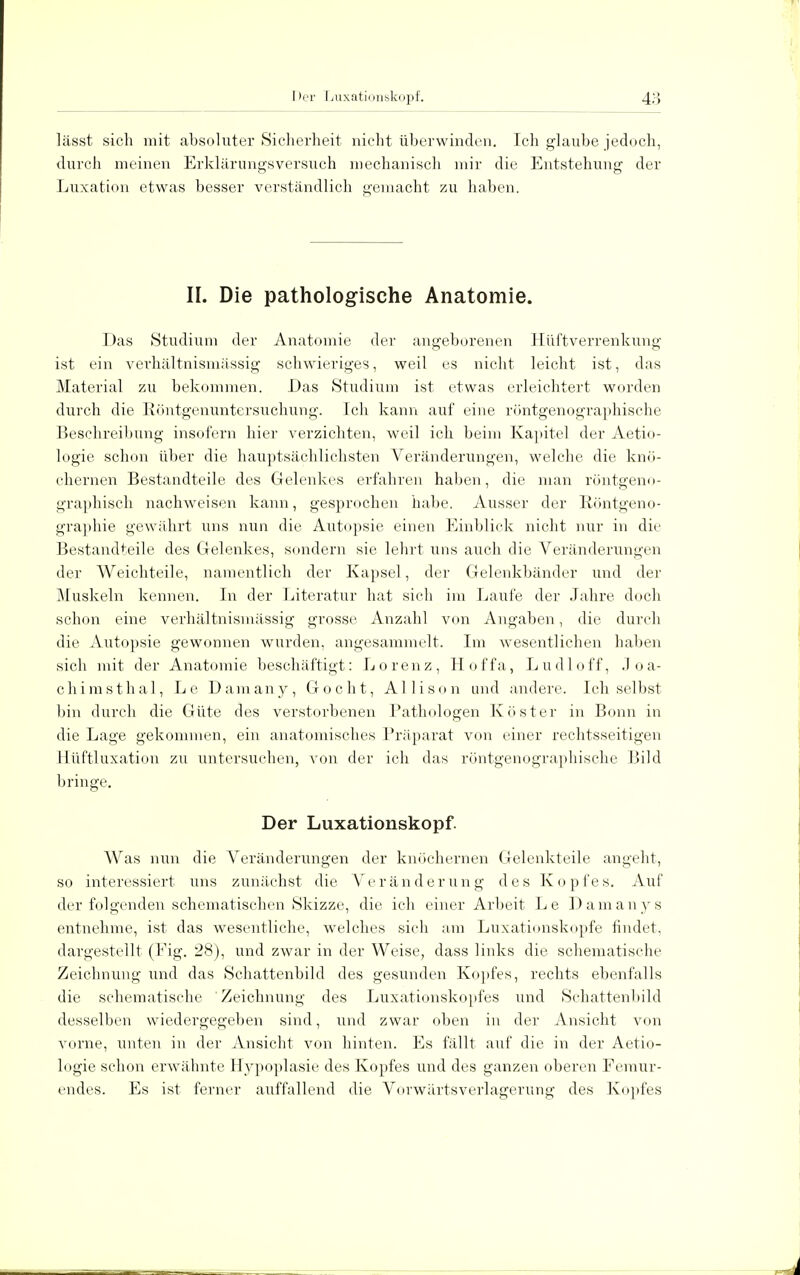 lässt sich mit absoluter Sicherheit nicht überwinden. Ich glaube jedoch, durch meinen Erklärungsversuch mechanisch mir die Entstehung der Luxation etwas besser verständlich gemacht zu haben. II. Die pathologische Anatomie. Das Studium der Anatomie der angeborenen Hüftverrenkung ist ein verhältnismässig schwieriges, weil es nicht leicht ist, das Material zu bekommen. Das Studium ist etwas erleichtert worden durch die Röntgenuntersuchung. Ich kann auf eine röntgenographisehe Beschreibung insofern hier verzichten, weil ich beim Kapitel der Aetio- logie schon über die hauptsächlichsten Veränderungen, welche die knö- chernen Bestandteile des Gelenkes erfahren haben, die man röntgeno- graphisch nachweisen kann, gesprochen habe. Ausser der Röntgeno- graphie gewährt uns nun die Autopsie einen Einblick nicht nur in die Bestandteile des Gelenkes, sondern sie lehrt uns auch die Veränderungen der Weichteile, namentlich der Kapsel, der Gelenkbänder und der Muskeln kennen. In der Literatur hat sich im Laufe der Jahre doch schon eine verhältnismässig grosse Anzahl von Angaben, die durch die Autopsie gewonnen wurden, angesammelt. Im wesentlichen haben sich mit der Anatomie beschäftigt: Lorenz, Hoffa, Ludloff, Joa- chimsthal, Le Damany, Gocht, AI Ii so n und andere. Ich selbst bin durch die Güte des verstorbenen Pathologen Köster in Bonn in die Lage gekommen, ein anatomisches Präparat von einer rechtsseitigen llüftluxation zu untersuchen, von der ich das röntgenographisehe Bild bringe. Der Luxationskopf. Was nun die Veränderungen der knöchernen Gelenkteile angeht, so interessiert uns zunächst die Veränderung des Kopfes. Auf der folgenden schematischen Skizze, die ich einer Arbeit Le Damanys entnehme, ist das wesentliche, welches sich am Luxationskopfe findet, dargestellt (Eig. 28), und zwar in der Weise, dass links die schematische Zeichnung und das Schattenbild des gesunden Kopfes, rechts ebenfalls die schematische Zeichnung des Luxationskopfes und Schattenbild desselben wiedergegeben sind, und zwar oben in der Ansicht von vorne, unten in der Ansicht von hinten. Es fällt auf die in der Aetio- logie schon erwähnte Hypoplasie des Kopfes und des ganzen oberen Femur- endes. Es ist ferner auffallend die Vorwärtsverlagerung des Kopfes