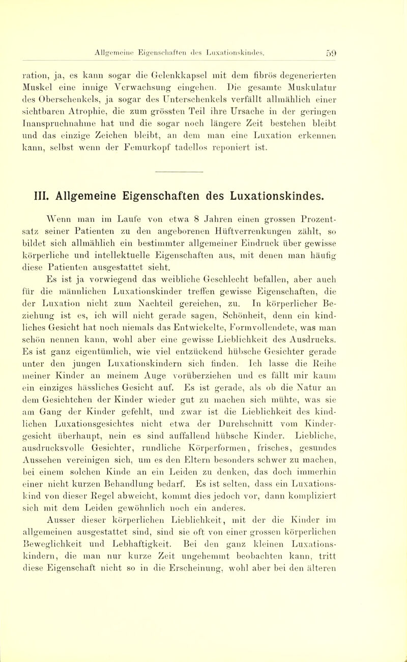 ration, ja, es kann sogar die Gelenkkapsel mit dem fibrös degenerierten Muskel eine innige Verwachsung eingehen. Die gesamte Muskulatur des Oberschenkels, ja sogar des Unterschenkels verfällt allmählich einer sichtbaren Atrophie, die zum grössten Teil ihre Ursache in der geringen Inanspruchnahme hat und die sogar noch längere Zeit bestehen bleibt und das einzige Zeichen bleibt, an dem man eine Luxation erkennen kann, selbst wenn der Femurkopf tadellos reponiert ist. III. Allgemeine Eigenschaften des Luxationskindes. Wenn man im Laufe von etwa 8 Jahren einen grossen Prozent- satz seiner Patienten zu den angeborenen Hüftverrenkungen zählt, so bildet sich allmählich ein bestimmter allgemeiner Eindruck über gewisse körperliche und intellektuelle Eigenschaften aus, mit denen man häutig diese Patienten ausgestattet sieht. Es ist ja vorwiegend das weibliche Geschlecht befallen, aber auch für die männlichen Luxationskinder treffen gewisse Eigenschaften, die der Luxation nicht zum Nachteil gereichen, zu. In körperlicher Be- ziehung ist es, ich will nicht gerade sagen, Schönheit, denn ein kind- liches Gesicht hat noch niemals das Entwickelte, Formvollendete, was man schön nennen kann, wohl aber eine gewisse Lieblichkeit des Ausdrucks. Es ist ganz eigentümlich, wie viel entzückend hülische Gesichter gerade unter den jungen Luxationskindern sich finden. Ich lasse die Reihe meiner Kinder an meinem Auge vorüberziehen und es fällt mir kaum ein einziges hässliches Gesicht auf. Es ist gerade, als ob die Natur an dem Gesichtchen der Kinder wieder gut zu machen sich mühte, was sie am Gang der Kinder gefehlt, und zwar ist die Lieblichkeit des kind- lichen Luxationsgesichtes nicht etwa der Durchschnitt vom Kinder- gesicht überhaupt, nein es sind auffallend hübsche Kinder. Liebliche, ausdrucksvolle Gesichter, rundliche Körperformen, frisches, gesundes Aussehen vereinigen sich, um es den Eltern besonders schwer zu machen, bei einem solchen Kinde an ein Leiden zu denken, das doch immerhin einer nicht kurzen Behandlung bedarf. Es ist selten, dass ein Luxations- kind von dieser Eegel abweicht, kommt dies jedoch vor, dann kompliziert sich mit dem Leiden gewöhnlich noch ein anderes. Ausser dieser körperlichen Lieblichkeit, mit der die Kinder im allgemeinen ausgestattet sind, sind sie oft von einer grossen körperlichen Beweglichkeit und Lebhaftigkeit. Bei den ganz kleinen Luxations- kindern, die man nur kurze Zeit ungehemmt beobachten kann, tritt diese Eigenschaft nicht so in die Erscheinung, wohl aber bei den älteren