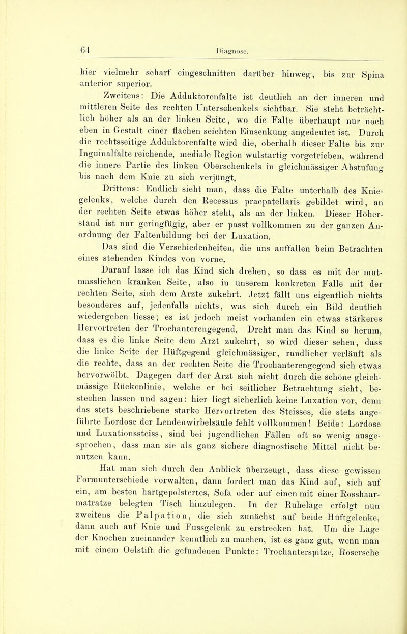 hier vielmehr scharf eingeschnitten darüber hinweg, bis zur Spina anterior superior. Zweitens: Die Adduktorenfalte ist deutlich an der inneren und mittleren Seite des rechten Unterschenkels sichtbar. Sie steht beträcht- lich höher als an der linken Seite, wo die Falte überhaupt nur noch eben in Gestalt einer flachen seichten Einsenkung angedeutet ist. Durch die rechtsseitige Adduktorenfalte wird die, oberhalb dieser Falte bis zur Inguinalfalte reichende, mediale Region wulstartig vorgetrieben, während die innere Partie des linken Oberschenkels in gleichmässiger Abstufung bis nach dem Knie zu sich verjüngt. Drittens: Endlich sieht man, dass die Falte unterhalb des Knie- gelenks, welche durch den Recessus praepatellaris gebildet wird, an der rechten Seite etwas höher steht, als an der linken. Dieser Höher- stand ist nur geringfügig, aber er passt vollkommen zu der ganzen An- ordnung der Faltenbildung bei der Luxation. Das sind die Verschiedenheiten, die uns auffallen beim Betrachten eines stehenden Kindes von vorne. Darauf lasse ich das Kind sich drehen, so dass es mit der mut- masslichen kranken Seite, also in unserem konkreten Falle mit der rechten Seite, sich dem Arzte zukehrt. Jetzt fällt uns eigentlich nichts besonderes auf, jedenfalls nichts, was sich durch ein Bild deutlich wiedergeben Hesse; es ist jedoch meist vorhanden ein etwas stärkeres Hervortreten der Trochanterengegend. Dreht man das Kind so herum, dass es die linke Seite dem Arzt zukehrt, so wird dieser sehen, dass die linke Seite der Hüftgegend gleichmässiger, rundlicher verläuft als die rechte, dass an der rechten Seite die Trochanterengegend sich etwas hervorwölbt. Dagegen darf der Arzt sich nicht durch die schöne gleich- massige Rückenlinie, welche er bei seitlicher Betrachtung sieht, be- stechen lassen und sagen: hier liegt sicherlich keine Luxation vor, denn das stets beschriebene starke Hervortreten des Steisses, die stets ange- führte Lordose der Lendenwirbelsäule fehlt vollkommen! Beide: Lordose und Luxationssteiss, sind bei jugendlichen Fällen oft so wenig ausge- sprochen, dass man sie als ganz sichere diagnostische Mittel nicht be- nutzen kann. Hat man sich durch den Anblick überzeugt, dass diese gewissen Formunterschiede vorwalten, dann fordert man das Kind auf, sich auf ein, am besten hartgepolstertes, Sofa oder auf einen mit einer Rosshaar- matratze belegten Tisch hinzulegen. In der Ruhelage erfolgt nun zweitens die Palpation, die sich zunächst auf beide Hüftgelenke, dann auch auf Knie und Pussgelenk zu erstrecken hat. Um die Lage der Knochen zueinander kenntlich zu machen, ist es ganz gut, wenn man mit einem Oelstift die gefundenen Punkte: Trochanterspitze, Rosersche
