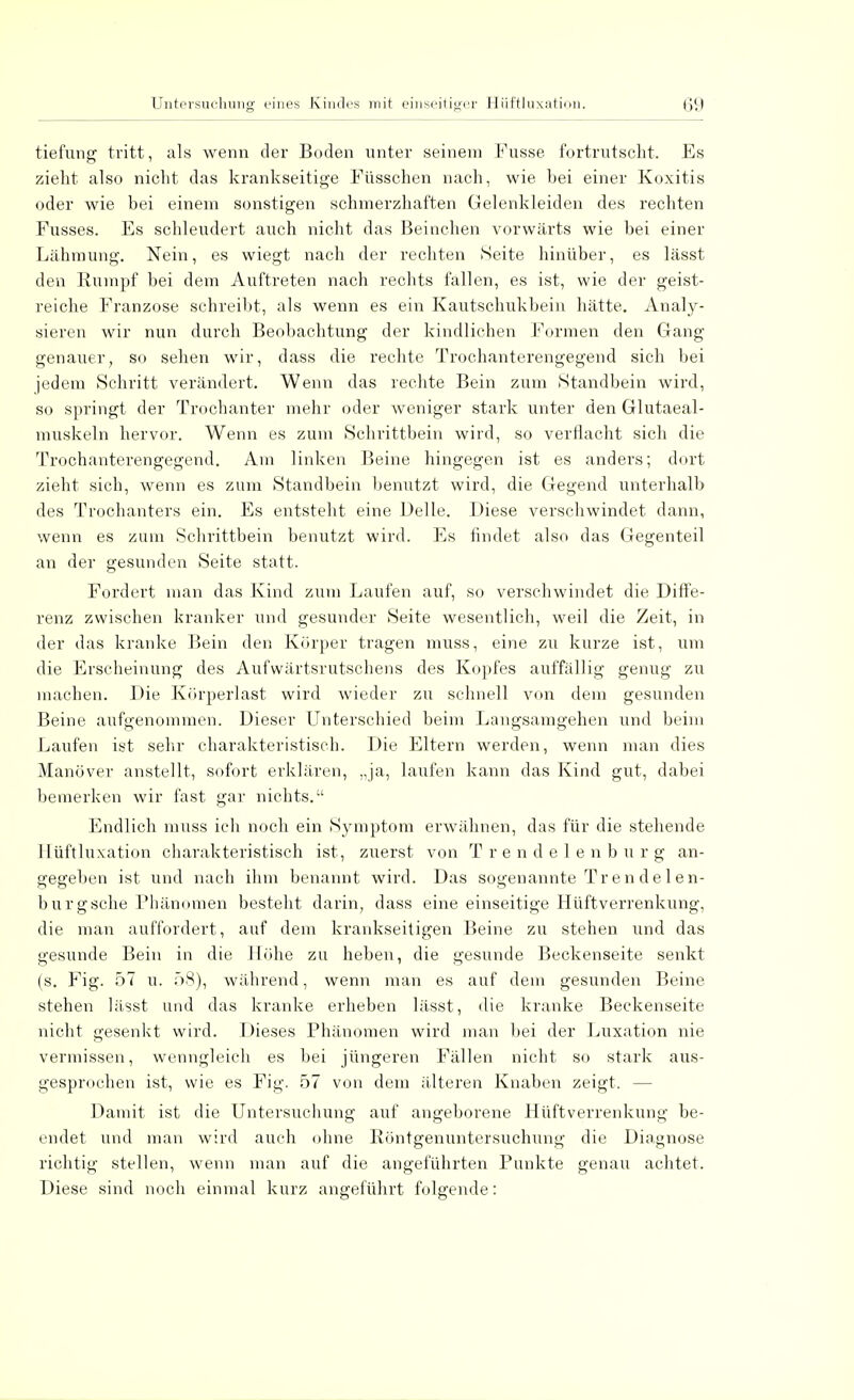 tiefung tritt, als wenn der Boden unter seinem Fusse fortrutscht. Es zieht also nicht das krankseitige Fiisschen nach, wie bei einer Koxitis oder wie bei einem sonstigen schmerzhaften Gelenkleiden des rechten Fusses. Es schleudert auch nicht das Beinchen vorwärts wie bei einer Lähmung. Nein, es wiegt nach der rechten Seite hinüber, es lässt den Rumpf bei dem Auftreten nach rechts fallen, es ist, wie der geist- reiche Franzose schreibt, als wenn es ein Kautschukbein hätte. Analy- sieren wir nun durch Beobachtung der kindlichen Formen den Gang genauer, so sehen wir, dass die rechte Trochanterengegend sich bei jedem Schritt verändert. Wenn das rechte Bein zum Standbein wird, so springt der Trochanter mehr oder weniger stark unter den Glutaeal- muskeln hervor. Wenn es zum Schrittbein wird, so verflacht sich die Trochanterengegend. Am linken Beine hingegen ist es anders; dort zieht sich, wenn es zum Standbein benutzt wird, die Gegend unterhalb des Trochanters ein. Es entsteht eine Delle. Diese verschwindet dann, wenn es zum Schrittbein benutzt wird. Es findet also das Gegenteil an der gesunden Seite statt. Fordert man das Kind zum Laufen auf, so verschwindet die Diffe- renz zwischen kranker und gesunder Seite wesentlich, weil die Zeit, in der das kranke Bein den Körper tragen muss, eine zu kurze ist, um die Erscheinung des Aufwärtsrutschens des Kopfes auffällig genug zu machen. Die Körperlast wird wieder zu schnell von dem gesunden Beine aufgenommen. Dieser Unterschied beim Langsamgehen und beim Laufen ist sehr charakteristisch. Die Eltern werden, wenn man dies Manöver anstellt, sofort erklären, „ja, laufen kann das Kind gut, dabei bemerken wir fast gar nichts. Endlich muss ich noch ein Symptom erwähnen, das für die stehende Hüftluxation charakteristisch ist, zuerst von Trendelenburg an- gegeben ist und nach ihm benannt wird. Das sogenannte Trendelen- burgsehe Phänomen besteht darin, dass eine einseitige Hüftverrenkung, die man auffordert, auf dem krankseitigen Beine zu stehen und das gesunde Bein in die Höhe zu heben, die gesunde Beckenseite senkt (s. Fig. 57 u. 58), während, wenn man es auf dem gesunden Beine stehen lässt und das kranke erheben lässt, die kranke Beckenseite nicht gesenkt wird. Dieses Phänomen wird man bei der Luxation nie vermissen, wenngleich es bei jüngeren Fällen nicht so stark aus- gesprochen ist, wie es Fig. 57 von dem älteren Knaben zeigt. - Damit ist die Untersuchung auf angeborene Hüftverrenkung be- endet und man wird auch ohne Röntgenuntersuchung die Diagnose richtig stellen, wenn man auf die angeführten Punkte genau achtet. Diese sind noch einmal kurz angeführt folgende: