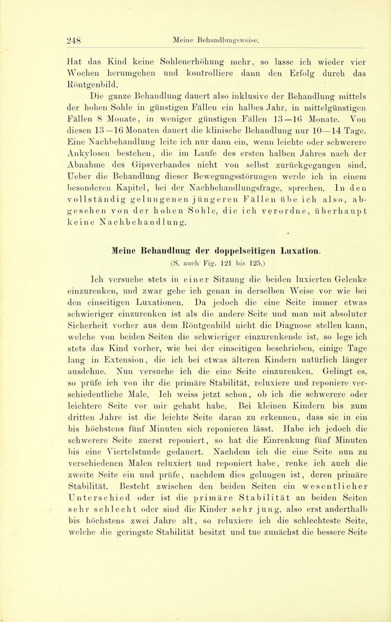 Hat das Kind keine Sohlenerhöhung mehr, so lasse ich wieder vier Wochen herumgehen und kontrolliere dann den Erfolg durch das Röntgenbild. Die ganze Behandlung dauert also inklusive der Behandlung mittels der hohen Sohle in günstigen Fällen ein halhes Jahr, in mittelgünstigen Fällen 8 Monate, in weniger glinstigen Fällen 13—16 Monate. Yon diesen 13—16 Monaten dauert die klinische Behandlung nur 10—14 Tage. Eine Nachbehandlung leite ich nur dann ein, wenn leichte oder schwerere Ankylosen bestehen, die im Laufe des ersten halben Jahres nach der Abnahme des Gripsverbandes nicht von selbst zurückgegangen sind. Ueber die Behandlung dieser Bewegungsstörungen werde ich in einem besonderen Kapitel, bei der Nachbehandlungsfrage, sprechen. In den vollständig gelungenen jüngeren Fällen übe ich also, ab- gesehen von der hohen Sohle, die ich verordne, überhaupt keine Nachbehandlung. Meine Behandlung der doppelseitigen Luxation. (S. auch Fig. 121 bis 125.) Ich versuche stets in einer Sitzung die beiden luxierten Gelenke einzurenken, und zwar gehe ich genau in derselben Weise vor wie bei den einseitigen Luxationen. Da jedoch die eine Seite immer etwas schwieriger einzurenken ist als die andere Seite und man mit absoluter Sicherheit vorher aus dem Röntgenbild nicht die Diagnose stellen kann, welche von beiden Seiten die schwieriger einzurenkende ist, so lege ich stets das Kind vorher, wie bei der einseitigen beschrieben, einige Tage lang in Extension, die ich bei etwas älteren Kindern natürlich länger ausdehne. Nun versuche ich die eine Seite einzurenken. Gelingt es, so prüfe ich von ihr die primäre Stabilität, rehxxiere und reponiere ver- schiedentliche Male. Ich weiss jetzt schon, ob ich die schwerere oder leichtere Seite vor mir gehabt habe. Bei kleinen Kindern bis zum dritten Jahre ist die leichte Seite daran zu erkennen, dass sie in ein bis höchstens fünf Minuten sich reponieren lässt. Habe ich jedoch die schwerere Seite zuerst reponiert, so hat die Einrenkung fünf Minuten bis eine Viertelstunde gedauert. Nachdem ich die eine Seite nun zu verschiedenen Malen reluxiert und reponiert habe, renke ich auch die zweite Seite ein und prüfe, nachdem dies gelungen ist, deren primäre Stabilität. Besteht zwischen den beiden Seiten ein wesentlicher Unterschied oder ist die primäre Stabilität an beiden Seiten sehr schlecht oder sind die Kinder sehr jung, also erst anderthalb bis höchstens zwei Jahre alt, so reluxiere ich die schlechteste Seite, welche die geringste Stabilität besitzt und tue zunächst die bessere Seite