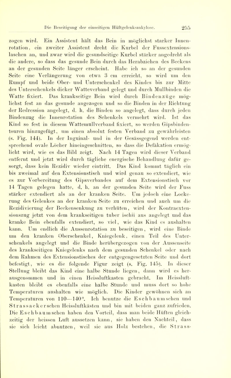 zogen wird. Ein Assistent hält das Bein in möglichst starker Innen- rotation , ein zweiter Assistent dreht die Kurbel der Fussextensions- laschen an, und zwar wird die gesundseitige Kurbel stärker angedreht als die andere, so dass das gesunde Bein durch das Herabziehen des Beckens an der gesunden Seite länger erscheint. Habe ich so an der gesunden Seite eine Verlängerung von etwa 3 cm erreicht, so wird um den Rumpf und beide Ober- und Unterschenkel des Kindes bis zur Mitte des Unterschenkels dicker Watteverband gelegt und durch Mullbinden die Watte fixiert. Das krankseitige Bein wird durch Bindenzüge mög- lichst fest an das gesunde angezogen und so die Binden in der Richtung der Redression angelegt, d. h. die Binden so angelegt, dass durch jeden Bindenzug die Innenrotation des Schenkels vermehrt wird. Ist das Kind so fest in diesem Wattemullverband fixiert, so werden Gipsbinden- touren hinzugefügt, um einen absolut festen Verband zu gewährleisten (s. Fig. 144). In der Inguinal- und in der Gesässgegend werden ent- sprechend ovale Löcher hineingeschnitten, so dass die Defäkation ermög- licht wird, wie es das Bild zeigt. Nach 14 Tagen wird dieser Verband entfernt und jetzt wird durch tägliche energische Behandlung dafür ge- sorgt, dass kein Rezidiv wieder eintritt. Das Kind kommt täglich ein bis zweimal auf den Extensionstisch und wird genau so extendiert, wie es zur Vorbereitung des Gipsverbandes auf dem Extensionstisch vor 14 Tagen gelegen hatte, d. h. an der gesunden Seite wird der Fuss stärker extendiert als an der kranken Seite. Um jedoch eine Locke- rung des Gelenkes an der kranken Seite zu erreichen und auch um die Rezidivierung der Beckensenkung zu verhüten, wird der Kontraexten- sionszug jetzt von dem krankseitigen tuber ischii aus angelegt und das kranke Bein ebenfalls extendiert, so viel, wie das Kind es aushalten kann. Um endlich die Aussenrotation zu beseitigen, wird eine Binde um den kranken Oberschenkel, Kniegelenk, einen Teil des Unter- schenkels angelegt und die Binde herübergezogen von der Aussenseite des krankseitigen Kniegelenks nach dem gesunden Schenkel oder nach dem Rahmen des Extensionstisches der entgegengesetzten Seite und dort befestigt, wie es die folgende Figur zeigt (s. Fig. 145). In dieser Stellung bleibt das Kind eine halbe Stunde liegen, dann wird es her- ausgenommen und in einen Heissluftkasten gebracht. Im Heissluft- kasten bleibt es ebenfalls eine halbe Stunde und muss dort so hohe Temperaturen aushalten wie möglich. Die Kinder gewöhnen sich an Temperaturen von 110—140°. Ich benutze die Esch bäum sehen und Stras sack er sehen Heissluftkästen und bin mit beiden ganz zufrieden. Die E s e h b aiira sehen haben den Vorteil, dass man beide Hüften gleich- zeitig der heissen Luft aussetzen kann, sie haben den Nachteil, dass sie sich leicht abnutzen, weil sie aus Holz bestehen, die Strass-