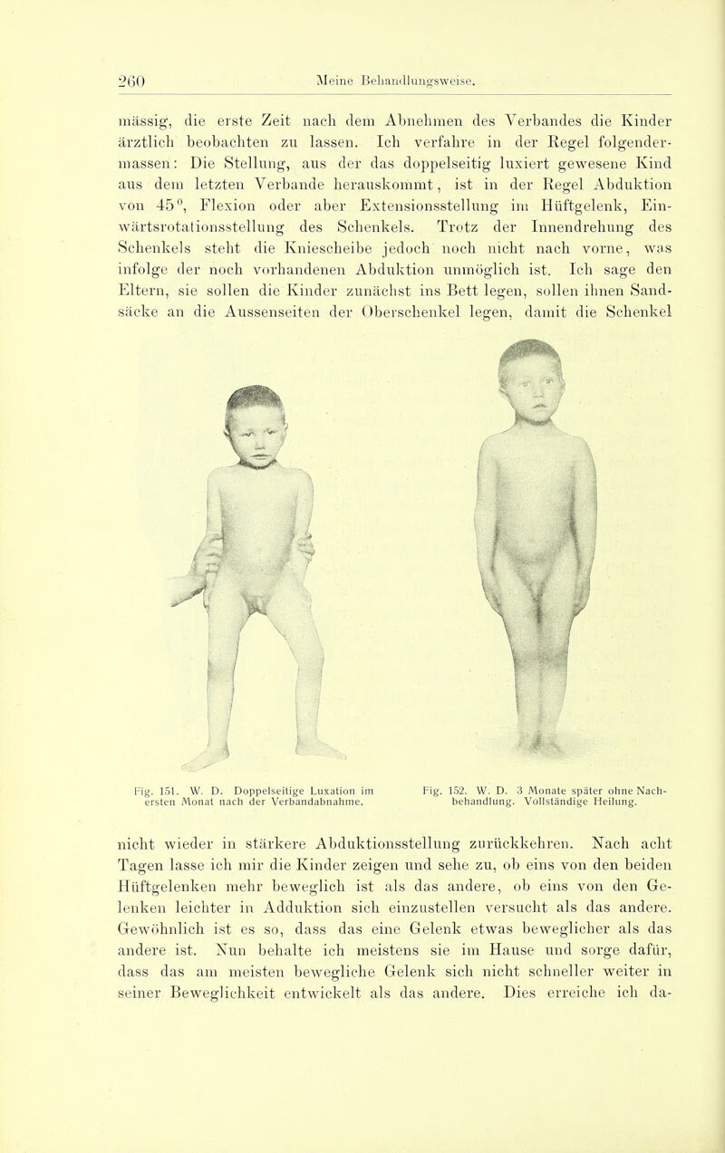 massig, die erste Zeit nach dem Almehmen des Verbandes die Kinder ärztlich beobachten zn lassen. Ich verfahre in der Regel folgender- massen: Die Stellung, aus der das doppelseitig luxiert gewesene Kind aus dem letzten Verbände herauskommt, ist in der Regel Abduktion von 45°, Flexion oder aber Extensionsstellung im Hüftgelenk, Ein- wärtsrotationsstellung des Schenkels. Trotz der Innendrehung des Schenkels steht die Kniescheibe jedoch noch nicht nach vorne, was infolge der noch vorhandenen Abduktion unmöglich ist. Ich sage den Eltern, sie sollen die Kinder zunächst ins Bett legen, sollen ihnen Sand- säcke an die Aussenseiten der Oberschenkel legen, damit die Schenkel V Fig. 151. W. D. Doppelseitige Luxation im Fig. 152. W. D. 3 Monate später ohne Nach- ersten Monat nach der Verbandabnahme. behandlung. Vollständige Heilung. nicht wieder in stärkere Abduktionsstellung zurückkehren. Nach acht Tagen lasse ich mir die Kinder zeigen und sehe zu, ob eins von den beiden Hüftgelenken mehr beweglich ist als das andere, ob eins von den Ge- lenken leichter in Adduktion sich einzustellen versucht als das andere. Gewöhnlich ist es so, dass das eine Gelenk etwas beweglicher als das andere ist. Nun behalte ich meistens sie im Hause und sorge dafür, dass das am meisten bewegliche Gelenk sich nicht schneller weiter in seiner Beweglichkeit entwickelt als das andere. Dies erreiche ich da-