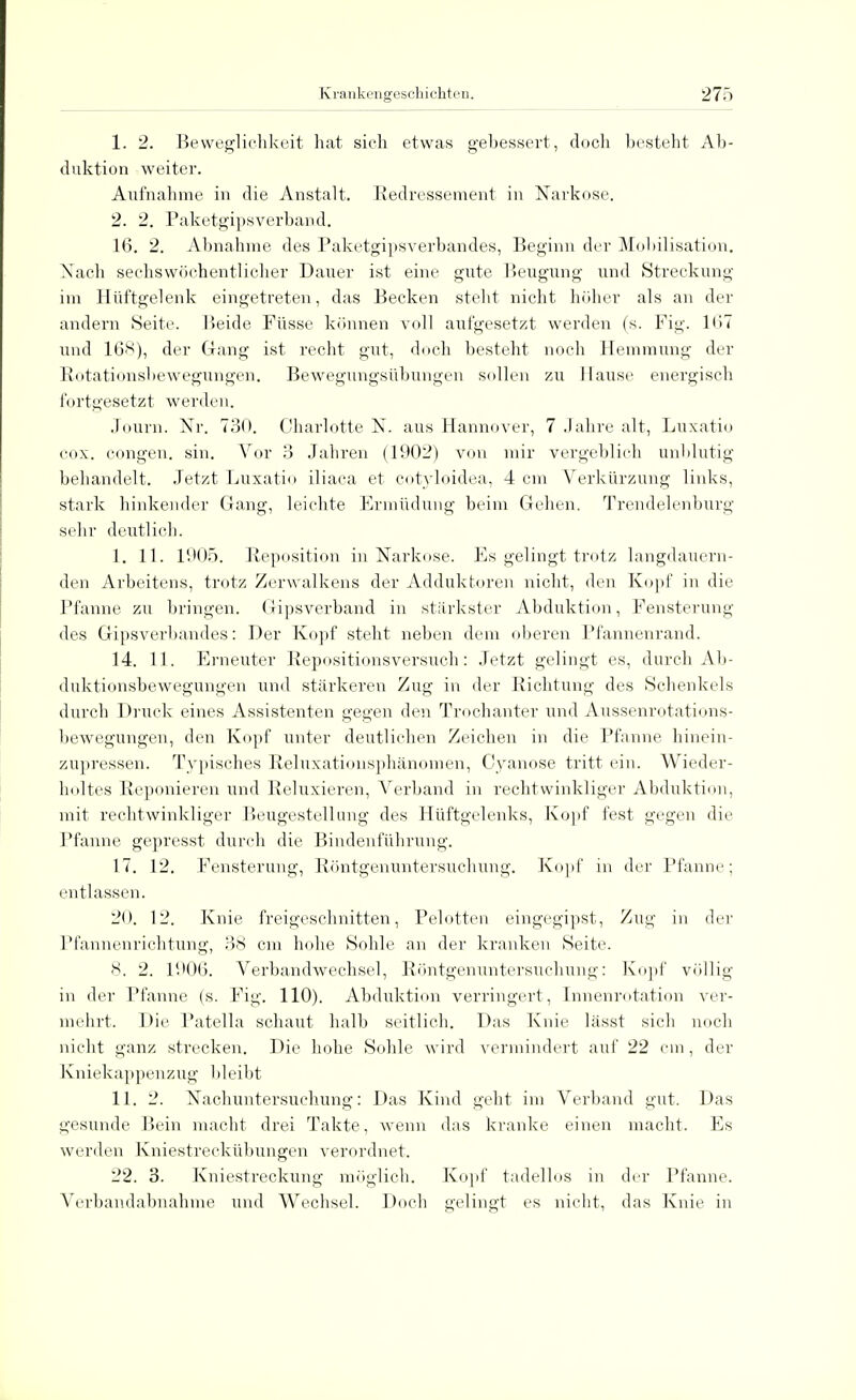 1. 2. Beweglichkeit hat sich etwas gebessert, doch besteht Ab- duktion weiter. Aufnahme in die Anstalt. Redressement in Narkose. 2. 2. Paketgipsverband. 16. 2. Abnahme des Paketgipsverbandes, Beginn der Mobilisation. Xach sechswöchentlicher Dauer ist eine gute Beugung und Streckung im Hüftgelenk eingetreten, das Becken steht nicht höher als an der andern Seite. Beide Füsse können voll aufgesetzt werden (s. Fig. 167 und 168), der Gang ist recht gut, doch besteht noch Hemmung der Rotationsbewegungen. Bewegungsübungen sollen zu Hause energisch fortgesetzt werden. Journ. Nr. 730. Charlotte N. aus Hannover, 7 Jahre alt, Luxatio cox. congen. sin. Vor 3 Jahren (1902) von mir vergeblich unblutig behandelt. Jetzt Luxatio iliaca et cotyloidea, 4 cm Verkürzung links, stark hinkender Gang, leichte Ermüdung beim Gehen. Trendelenburg sein- deutlich. I. 11. 1905. Reposition in Narkose. Es gelingt trotz langdauern- den Arbeitens, trotz Zerwalkens der Adduktoren nicht, den Kopf in die Pfanne zu bringen. Gipsverband in stärkster Abduktion, Fensterung des Gipsverbandes: Der Kopf steht neben dem oberen Pfannenrand. 14. 11. Erneuter Repositionsversuch: Jetzt gelingt es, durch Ab - duktionsbewegungen und stärkeren Zug in der Richtung des Schenkels durch Druck eines Assistenten gegen den Trochanter und Aussenrotations- bewegungen, den Kopf unter deutlichen Zeichen in die Pfanne hinein- zupressen. Typisches Reluxationsphänomen, Cyanose tritt ein. Wieder- holtes Reponieren und Reluxieren, Verband in rechtwinkliger Abduktion, mit rechtwinkliger Beugestellung des Hüftgelenks, Kopf fest gegen die Pfanne gepresst durch die Bindenführung. 17. 12. Fensterung, Röntgenuntersuchung. Kopf in der Pfanne; entlassen. 20. 12. Knie freigeschnitten, Pelotten eingegipst, Zug in der Pfannenrichtung, 38 cm hohe Sohle an der kranken Seite. 8. 2. 1906. Verbandwechsel, Röntgenuntersuchung: Kopf völlig in der Pfanne (s. Fig. 110). Abduktion verringert, Innenrotation ver- mehrt. Die Patella schaut halb seitlich. Das Knie lässt sich noch nicht ganz strecken. Die hohe Sohle wird vermindert auf 22 cm , der Kniekappenzug bleibt II. 2. Nachuntersuchung: Das Kind geht im Verband gut. Das gesunde Bein macht drei Takte, wenn das kranke einen macht. Es werden Kniestreckübungen verordnet. 22. 3. Kniestreckung möglich. Kopf tadellos in der Pfanne. Verbandabnahme und Wechsel. Doch gelingt es nicht, das Knie in