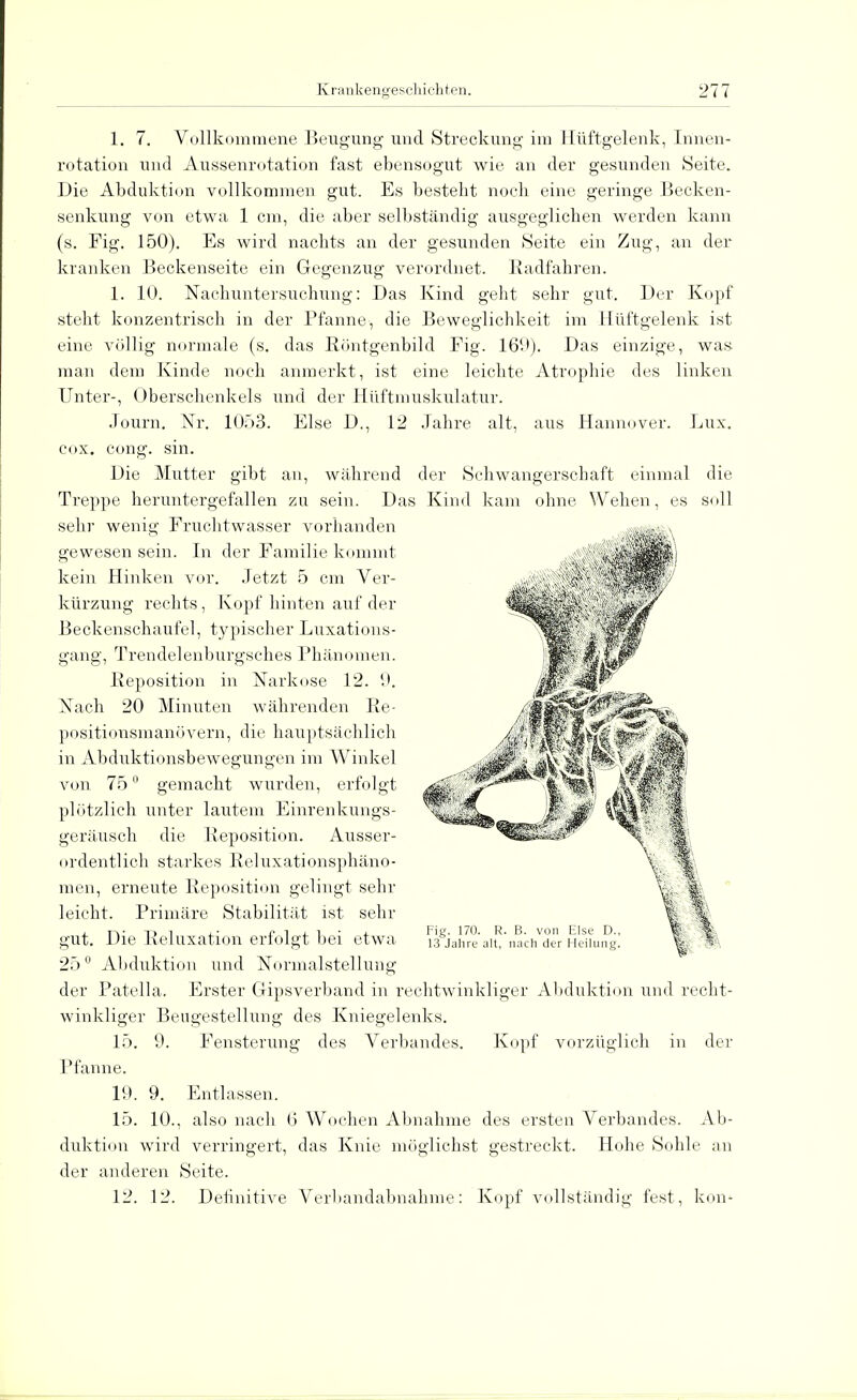 1. 7. Vollkommene Beugung und Streckung im Hüftgelenk, Innen- rotation und Aussenrotation fast ebensogut wie an der gesunden Seite. Die Abduktion vollkommen gut. Es bestellt noch eine geringe Becken- senkung von etwa 1 cm, die aber selbständig ausgeglichen werden kann (s. Fig. 150). Es wird nachts an der gesunden Seite ein Zug, an der kranken Beckenseite ein Gegenzug verordnet. Radfahren. 1. 10. Nachuntersuchung: Das Kind geht sehr gut. Der Kopf steht konzentrisch in der Pfanne, die Beweglichkeit im Hüftgelenk ist eine völlig normale (s. das Röntgenbild Fig. 16*.*). Das einzige, was man dem Kinde noch anmerkt, ist eine leichte Atrophie des linken Unter-, Oberschenkels und der Hüftmuskulatur. Journ. Nr. 1053. Else D., 12 Jahre alt, aus Hannover. Lux. cox. cong. sin. Die Mutter gibt an, während der Schwangerschaft einmal die Treppe heruntergefallen zu sein. Das Kind kam ohne Wehen, es soll sehr wenig Fruchtwasser vorhanden gewesen sein. In der Familie kommt kein Hinken vor. Jetzt 5 cm Ver- kürzung rechts, Kopf hinten auf der Beckenschaufel, typischer Luxations- gang, Trendelenburgsches Phänomen. Reposition in Narkose 12. 9. Nach 20 Minuten währenden Re- positionsmanövern, die hauptsächlich in Abduktionsbewegungen im Winkel von 75 gemacht wurden, erfolgt plötzlich unter lautem Einrenkungs- geräusch die Reposition. Ausser- ordentlich starkes Reluxationsphäno- men, erneute Reposition gelingt sehr leicht. Primäre Stabilität ist sehr gut. Die Reluxation erfolgt bei etwa I3gjahre alt^ac^der Heilung! Ij H 25° Abduktion und Normalstellung der Patella. Erster Gipsverband in rechtwinkliger Abduktion und recht- winkliger Beugestellung des Kniegelenks. 15. 9. Fensterung des Verbandes. Kopf vorzüglich in der Pfanne. 1!». 9. Entlassen. 15. 10., also nach (5 Wochen Abnahme des ersten Verbandes. Ab- duktion wird verringert, das Knie möglichst gestreckt. Hohe Sohle an der anderen Seite. 12. 12. Definitive Verbandabnahme: Kopf vollständig fest, kom