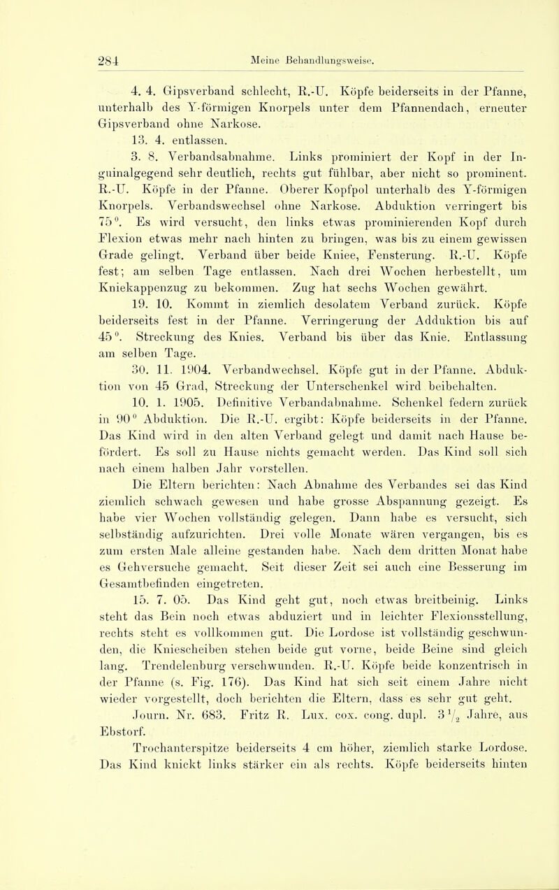 4. 4. Gipsverband schlecht, R.-U. Köpfe beiderseits in der Pfanne, unterhalb des Y-förmigen Knorpels unter dem Pfannendach, erneuter Gipsverband ohne Narkose. 13. 4. entlassen. 3. 8. Verbandsabnahme. Links prominiert der Kopf in der In- guinalgegend sehr deutlich, rechts gut fühlbar, aber nicht so prominent. R.-U. Köpfe in der Pfanne. Oberer Kopfpol unterhalb des Y-förmigen Knorpels. Verbandswechsel ohne Narkose. Abduktion verringert bis 75°. Es wird versucht, den links etwas prominierenden Kopf durch Plexion etwas mehr nach hinten zu bringen, was bis zu einem gewissen Grade gelingt. Verband über beide Kniee, Fensterung. R.-U. Köpfe fest; am selben Tage entlassen. Nach drei Wochen herbestellt, um Kniekappenzug zu bekommen. Zug hat sechs Wochen gewährt. 19. 10. Kommt in ziemlich desolatem Verband zurück. Köpfe beiderseits fest in der Pfanne. Verringerung der Adduktion bis auf 45 °. Streckung des Knies. Verband bis über das Knie. Entlassung am selben Tage. 30. 11. 1904. Verbandwechsel. Köpfe gut in der Pfanne. Abduk- tion von 45 Grad, Streckung der Unterschenkel wird beibehalten. 10. 1. 1905. Definitive Verbandabnahme. Schenkel federn zurück in 900 Abduktion. Die R.-U. ergibt: Köpfe beiderseits in der Pfanne. Das Kind wird in den alten Verband gelegt und damit nach Hause be- fördert. Es soll zu Hause nichts gemacht werden. Das Kind soll sich nach einem halben Jahr vorstellen. Die Eltern berichten: Nach Abnahme des Verbandes sei das Kind ziemlich schwach gewesen und habe grosse Abspannung gezeigt. Es habe vier Wochen vollständig gelegen. Dann habe es versucht, sich selbständig aufzurichten. Drei volle Monate wären vergangen, bis es zum ersten Male alleine gestanden habe. Nach dem dritten Monat habe es Gehversuche gemacht. Seit dieser Zeit sei auch eine Besserung im Gesamtbefinden eingetreten. 15. 7. 05. Das Kind geht gut, noch etwas breitbeinig. Links steht das Bein noch etwas abduziert und in leichter Elexionsstellung, rechts steht es vollkommen gut. Die Lordose ist vollständig geschwun- den, die Kniescheiben stehen beide gut vorne, beide Beine sind gleich lang. Trendelenburg verschwunden. R.-U. Köpfe beide konzentrisch in der Pfanne (s. Fig. 176). Das Kind hat sich seit einem Jahre nicht wieder vorgestellt, doch berichten die Eltern, dass es sehr gut geht. Journ. Nr. 683. Fritz R. Lux. cox. cong. dupl. 3Jahre, aus Ebstorf. Trochanterspitze beiderseits 4 cm höher, ziemlich starke Lordose. Das Kind knickt links stärker ein als rechts. Köpfe beiderseits hinten