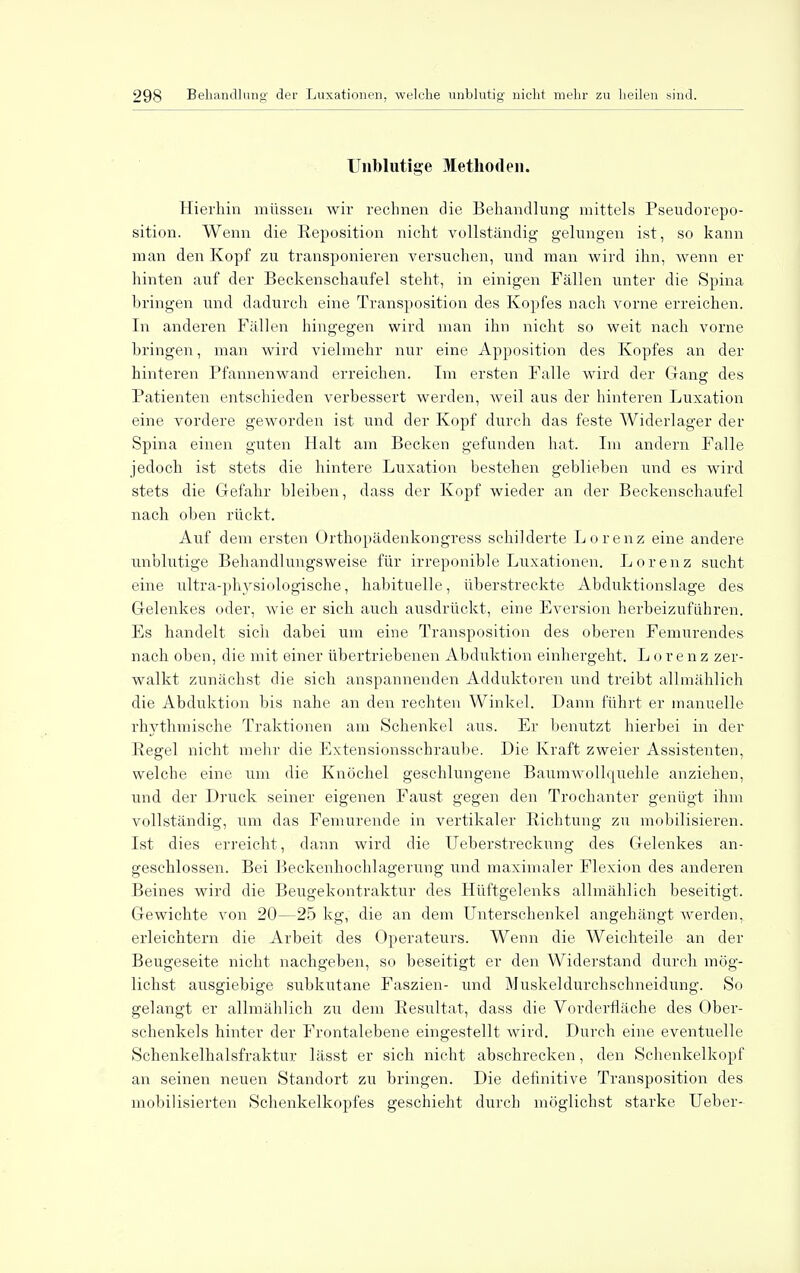 Unblutige Methoden. Hierhin müssen wir rechnen die Behandlung mittels Pseudorepo- sition. Wenn die Reposition nicht vollständig gelungen ist, so kann man den Kopf zu transponieren versuchen, und man wird ihn, wenn er hinten auf der Beckenschaufel steht, in einigen Fällen unter die Spina bringen und dadurch eine Transposition des Kopfes nach vorne erreichen. In anderen Fällen hingegen wird man ihn nicht so weit nach vorne bringen, man wird vielmehr nur eine Apposition des Kopfes an der hinteren Pfannenwand erreichen. Im ersten Falle wird der Gang des Patienten entschieden verbessert werden, weil aus der hinteren Luxation eine vordere geworden ist und der Kopf durch das feste Widerlager der Spina einen guten Halt am Becken gefunden hat. Im andern Falle jedoch ist stets die hintere Luxation bestehen geblieben und es wird stets die Gefahr bleiben, dass der Kopf wieder an der Beckenschaufel nach oben rückt. Auf dem ersten Orthopädenkongress schilderte Lorenz eine andere unblutige Behandlungsweise für irreponible Luxationen. Lorenz sucht eine ultra-physiologische, habituelle, überstreckte Abduktionslage des Gelenkes oder, wie er sich auch ausdrückt, eine Eversion herbeizuführen. Es handelt sich dabei um eine Transposition des oberen Femurendes nach oben, die mit einer übertriebenen Abduktion einhergeht. Lorenz zer- walkt zunächst die sich anspannenden Adduktoren und treibt allmählich die Abduktion bis nahe an den rechten Winkel. Dann führt er manuelle rhythmische Traktionen am Schenkel aus. Er benutzt hierbei in der Kegel nicht mehr die Extensionsschraube. Die Kraft zweier Assistenten, welche eine um die Knöchel geschlungene Baumwollquehle anziehen, und der Druck seiner eigenen Faust gegen den Trochanter genügt ihm vollständig, um das Femurende in vertikaler Richtung zu mobilisieren. Ist dies erreicht, dann wird die Ueberstreckung des Gelenkes an- geschlossen. Bei Beckenhochlagerung und maximaler Flexion des anderen Beines wird die Beugekontraktur des Hüftgelenks allmählich beseitigt. Gewichte von 20—25 kg, die an dem Unterschenkel angehängt werden, erleichtern die Arbeit des Operateurs. Wenn die Weichteile an der Beugeseite nicht nachgeben, so beseitigt er den Widerstand durch mög- lichst ausgiebige subkutane Faszien- und Muskeldurchschneidung. So gelangt er allmählich zu dem Resultat, dass die Vorderfläche des Ober- schenkels hinter der Frontalebene eingestellt wird. Durch eine eventuelle Schenkelhalsfraktur lässt er sich nicht abschrecken, den Schenkelkopf an seinen neuen Standort zu bringen. Die definitive Transposition des mobilisierten Schenkelkopfes geschieht durch möglichst starke Ueber-