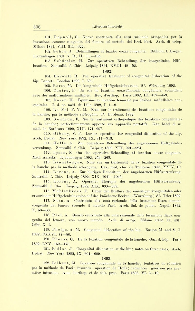 101. Regnoli, G. Nuovo cöntributa alla cura razionale ortopedica per la lussazione comune congenita del femore col metodo del Prof. Paci. Arch. di ortop. Milano 1891, VIII. 311—322. 102. Sehou, J. Behandlingen af luxatio coxae congenita. Biblioth. f. Laeger. Kjobenhagen 1891, 7. R., II. 111—135. 103. Schüssler, H. Zur operativen Behandlung der kongenitalen Hüft- luxation. Zentralbl. f. Chir. Leipzig 1891, XVIII. 49—52. 1892. 104. Barwell, R. The operative treatment of congenital dislocation of the hip. Lancet. London 1892, I. 690. 105. Borst, M. Die kongenitale Hüftgelenksluxation. 8°. Würzburg 1892. 106. Cautru, P. Un cas de luxation coxo-femorale congenitale, coincidant avec des malformations multiples. Rev. d'orthop. Paris 1892, III. 457—459. 107. Duret, H. Equinisme et luxation femorale par lesions medullaires con- genitales. J. d. sc. med. de Lille 1892, I. 1—9. 108. Le Fei, F. Y. M. Essai sur le traitement des luxations congenitales de la hancke, par la methode sclerogene. 4°. Bordeaux 1892. 109. Gendron, F. Sur le traitement orthopedique des luxations congenitales de la hancke; perfectionnement apporte atix appareils portatifs. Gaz. hebd. d. sc. med. de Bordeaux 1892, XIII. 171, 207. 110. Gibney, V. P. Lorenz Operation for congenital dislocation of the hip. Arch. Pediat. New York 1892, IX. 911—913. 111. Hoffa, A. Zur operativen Behandlung der angeborenen Hüftgelenks- verrenkung. Zentralbl. f. Chir. Leipzig 1892, XIX. 921—924. 112. Ipscn, E. Om den operative Behandling af luxation coxae congenita. Med. Aarsskr. Kjobenhagen 1892, 253—263. 113. Lannelongue. Note sur un traitement de la luxation congenitale de la hanche par la methode sclerogene. Gaz. med. chir. de Toulouse 1892, XXIV. 10. 114. Lorenz, A. Zur blutigen Reposition der angeborenen Hüftverrenkung. Zentralbl. f. Chir. Leipzig 1892, XIX. 1041—1045. 115. Lorenz, A. Operative Therapie der angeborenen Hüftverrenkung. Zentralbl. f. Chir. Leipzig 1892, XIX. 633—639. 116. Mühlenbrock, F. Ueber den Einfluss der einseitigen kongenitalen oder erworbenen Hüftgelenksluxation auf das knöcherne Becken. (Würtzburg.) 8. Trier 1892. 117. Nota, A. Cöntributa alla cura razionale della lussazione iliaca comune congenita del femore secondo il metodo Paci. Arch. ital. de pediat. Napoli 1892, X. 53—63. 118. Paci, A. Quarto centributo alla cura razionale della lussazione iliaca con- genita del femore, con nuovo metodo. Arch. di ortop. Milano 1892, IX. 401; 1893, X. I. 119. Phelps, A. M, Congenital dislocation of the hip. Boston M. and S. J. 1892, CXXVI. 77—80. 120. Phocas, G. De la luxation congenitale de la hanche. Gaz. d. höp. Paris 1892, LXV. 169—178. 121. Ridlon, J. Congenital dislocation at the hip ; notes on three cases. Arch. Pediat. New York 1892, IX. 604—609. 1893. 122. Bilhaut, M. Luxation congenitale de la hanche; tentatives de redution par la methode de Paci; insucces; Operation de Hoffa; reduction; guerison par pre- miere intention. Ann. d'orthop. et de chir. prat. Paris 1893, VI. 3—12.