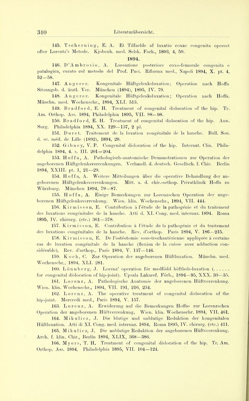 145. Tscherning, E. A. Et Tilfaelde af luxatio coxae congenita opereet öfter Lorentz's Metode. Kjobenh. med. Selsk. Forh., 1893, 4, 59. 1894. 146. D'Ambrosio, A. Lussazione posteriore coxo-femorale congenita e patalogica, curato col metodo del Prof. Paci. Riforma med., Napoli 1894, X. pt. 4, 52—58. 147. Auger er. Kongenitale Hüftgelenksluxation; Operation nach Hoffa Sitzungsb. d. ärztl. Ver. München (1894), 1895, IV. 79. 148. Anger er'. Kongenitale Hüftgelenkshixation; Operation nach Hoffa. Münehn. med. Wochenschr., 1894, XLI. 513. 149. Bradford, E. H. Treatment of congenital dislocation of the hip. Tr. Am. Orthop. Ass. 1894, Philadelphia 1895, VII. 88-98. 150. Bradford, E. H. Treatment of congenital dislocation of the hip. Ann. Surg. Philadelphia 1894, XX. 129—137, 2 pl. 151. Dur et. Traitement de la luxation congenitale de la hanche. Bull. Soc. d. sc. med. de Lille (1892), 1894, 28. 152. Gibney, V. P. Congenita! dislocation of the hip. Internat. Clin. Phila- delphia 1894, 4. s. IM. 201—204. 153. Hoffa, A. Pathologisch-anatomische Demonstrationen zur Operation der angeborenen Hüftgelenksverreukungen. Verhandl. d. deutsch. Gesellsch. f. Chir. Berlin 1894, XXIII. pt. 1, 21—29. 154. Hoffa, A. Weitere Mitteilungen über die operative Behandlung der an- geborenen Hüftgelenksverrenkungen. Mitt. a. d. chir.-orthop. Privatklinik Hoffa zu Würzburg. München 1894, 79-87. 155. Hoffa, A. Einige Bemerkungen zur Lorenzschen Operation der ange- borenen Hüftgelenksverrenkung. Wien. klin. Wochenschr., 1894, VII. 444. 156. Kirmisson, E. Contribution ä l'etude de la pathogenie et du traitement des luxations congenitales de la hanche. Atti d. XL Cong. med. intemaz. 1894. Roma 1895, IV. Chirurg, (etc.) 361—378. 157. Kirmisson, E. Contribution ä l'etude de la pathogenie et du traitement des luxations congenitales de la hanche. Rev. d'orthop. Paris 1894, V. 186—215. 158. Kirmisson, E. De l'osteotomie sous-trochanterienne appliquee ä eertains cas de luxation congenitale de la hanche (flexion de la cnisse avec adduction con- siderable). Rev. d'orthop., Paris 1894, V. 137—146. 159. Koch, C. Zur Operation der angeborenen Hüftluxation. Münchn. med. Wochenschr., 1894, XLI. 281. 160. Lönnberg, J. Lorenz' Operation för medfödd höftleds-luxation ( for congenital dislocation of hip-joint). Upsala Läkaref. Förh., 1894—95, XXX. 30—35. 161. Lorenz, A. Pathologische Anatomie der angeborenen Hüftverrenkung. Wien. klin. Wochenschr., 1894, VII. 191, 216, 234. 162. Lorenz, A. The operative treatment of congenital dislocation of the hip-joint. Mercredi med., Paris 1894, V. 157. 163. Lorenz, A. Erwiderung auf die Bemerkungen Hoffas zur Lorenzschen Operation der angeborenen Hüftverrenkung. Wien. klin. Wochenschr. 1894, VII. 461. 164. Mikulicz, J. Die blutige und unblutige Reduktion der kongenitalen Hüftluxation. Atti di XI. Cong. med. internaz. 1894. Roma 1895, IV. chirurg. (etc.) 411. 165. Mikulicz, J. Die unblutige Reduktion der angeborenen Hüftverrenkung. Arch. f. klin. Chir., Berlin 1894, XLIX, 368—386. 166. Myers, T. H. Treatment of congenital dislocation of the hip. Tr. Am. Orthop. Ass. 1894. Philadelphia 1895, VII. 104—124.