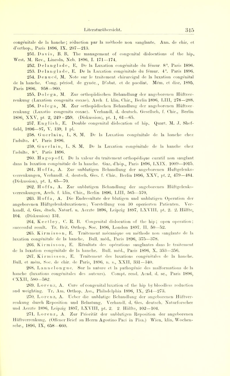 congenitale de Ia hanche; reduction par la methode non sanglante. Ann. de chir. et d'orthop., Paris 1896, IX. 207—213. 251. Davis, B. B. The management of congenital dislocations of the hip. West. M. Rev., Lincoln, Neb. 1896, I. 171 — 174. 252. Del anglade, E. De la Luxation congenitale du femur. 8°. Paris 1896. 253. Delanglade, E. De la Luxation congenitale du femur. 4. Paris 1896. 254. Denuce, M. Note sur le traitement chirurcigal de la luxation congenital <le la hanche. Oong. period. de gynec., D'obst. et de paediat. Mem. et disc. 1895, Paris 1896. 958—960. 255. Dolega, M. Zur orthopädischen Behandlung der angeborenen Hüftver- renkung (Luxation congenita coxae). Arch f. klin. Chir., Berlin 1896, Uli, 278—288. 256. Dolega, M. Zur orthopädischen Behandlung der angeborenen Hüftver- renkung (Luxatio congenita coxae). Verhandl. d. deutsch. Gesellsch. f. Chir., Berlin 1896, XXV, pt. 2, 249-259. (Diskussion), pt. 1, 61—65. 257. English, E. Double congenital dislocation of hip. Quart. M. .1. »Shef- field, 1896—97, V. 139, 1 pl. 258. Guerlain, L. »S. M. De la Luxation congenitale de la hanche cbez l'adulte. 4°. Paris 1896. 259. Guerlain, L. »S. M. De la Luxation congenitale de la hauche chez l'adulte. 8. Paris 1896. 260. Hagopoff. De la valeur du traitement orthopedique curatif non sanglant dans la luxation congenitale de la hanche. Gaz. d'hop., Paris 1896, LXLX. 1009—1015. 261. Hoffa, A. Zur unblutigen Behandlung der angeborenen Huftgelenks- verrenkungen, Verhandl. .1. deutsch. Ges. f. Chir., Berlin 1896, XXV, pt. 2, 479-484. (Diskussion), pt. 1, 65—70. 262. Hoffa, A. Zur unblutigen Behandlung der angeborenen Hüftgelenks- verrenkungen, Arch. f. klin. Chir., Berlin 1896, LLTI, 565—570. 263. Hoffa, A. Die Endresultate der blutigen und unblutigen Operation der angeborenen Hüftgelenksluxationen; Vorstellung von 30 operierten Patienten. Ver- handl. d. Ges. dtsch. Naturf. u. Aerzte 1896, Leipzig 1897, LXV1IL pt. 2. 2. Hälfte, 104. (Diskussion) 131. 264. Keetley, C. R. B. Congenita! dislocation of the hip; open Operation; successful result. Tr. Brit. Orthop. Soc. 1896, London 1897. 11. 50—52. 265. Kirmisson, E. Traitement mecanique ou methode non sanglante de la luxation congenitale de la hanche. Bull, med., Paris 1896, 375—378. 266. Kirmisson, E. Resultats des Operations sanglantes dans le traitement de la luxation congenitale de la hanche. Bull, med., Paris 1896, X. 353—356. 267. Kirmisson. E. Traitement des luxations congenitales de la hauche. Hüll, et mein. Soc. de chir. de Paris, 1896, n. s., XXII, 331—340. 268. I j a n n e 1 o n g u e. Sur la nature et la pathogenie des malformations de la hanche (luxations congenitales des auteurs). Compt. rend. Aead. d. sc, Paris 1896, CXXn, 580—582. 269. Lorenz, A. Cure of congenital luxation of the hip bybloodless reduction and weighting. Tr. Am. Orthop. Ass., Philadelphia 1896, IX, 254—273. 270. Lorenz, A. Lieber die unblutige Behandlung der angeborenen Hüft Ver- renkung durch Reposition und Belastung. Verhandl. d. Ges. deutsch. Naturforscher und Aerzte 1896, Leipzig 1897, LXVHI, pt. 2. 2. Hälfte, 102—104. 271. Lorenz, A. Zur Priorität der unblutigen Reposition der angeborenen Hüftverrenkung. (Offener Brief an Herrn Agostino Paei in Pisa.) Wien. klin. Wocheu- schr., 1896, IX, 658—660.