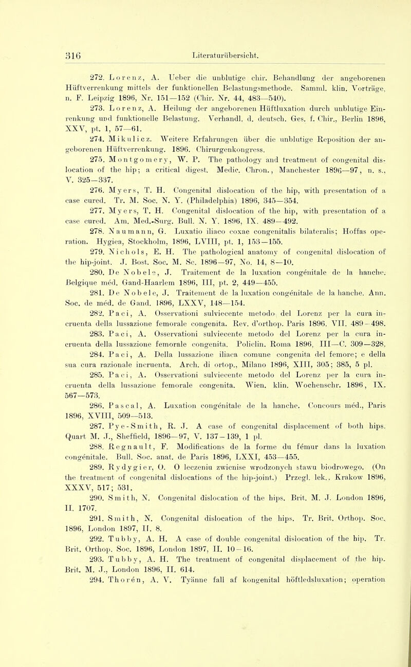 272. L o r enz, A. Ueber die unblutige ckir. Behandlung der angeborenen Hüftverrenkung mittels der funktionellen Belastungsmetkode. Samml. klin. Vorträge, n. F. Leipzig 1896, Nr. 151—152 (Chir. Nr. 44, 483—540). 273. Lorenz, A. Heilung der angeborenen Hüftluxation durch unblutige Ein- renkung und funktionelle Belastung. Verhandl. d. deutsch. Ges. f. Chir., Berlin 1896, XXV, pt. 1, 57—61. 274. Mikulicz. Weitere Erfahrungen über die unblutige Reposition der an- geborenen Hüftverrenkung. 1896. Chirurgenkongress. 275. Montgomery, W. P. The pathology and treatment of congenital dis- location of the hip; a critieal digest. Medic. Chron., Manchester 1896—97, n. s., V. 325-337. 276. Myers, T. H. Congenital dislocation of the hip, with presentation of a case cured. Tr. M. Soc. N. Y. (Philadelphia) 1896, 345—354. 277. Myers, T. H. Congenital dislocation of the hip, with presentation of a case cured. Am. Med.-Surg. Bull. X. Y. 1896, IX. 489—492. 278. Naumann, G. Luxatio iliaco coxae congenitalis bilateralis; Hoffas Ope- ration. Hygiea, Stockholm, 1896, LV1IT, pt, 1, 153-155. 279. Nichols, E. H. The pathulogical anatomy of congenita] dislocation of the hip-joint, J. Bost, Soc. M. Sc. 1896—97, No. 14, 8—10. 280. De Nobels, J. Traitement de la luxation congenitale de la hauche, ßelgique med. Gand-Haarlem 1896, IH, pt, 2, 449—455. 281. De Nobel e, J. Traitement de la luxation congenitale de la hanche. Ann. Soc. de med. de Gand. 1896, LXXV, 148—154. 282. Paci, A. Osservationi sulviecente metodo, del Lorenz per la cura in- cruenta della lussazione femorale congenita. Rev. d'orthop. Paris 1896, VII. 489- 498. 283. Paci, A. Osservationi sulviecente metodo del Lorenz per la cura in- cruenta della lussazione femorale congenita. Policlin. Roma 1896, III—C. 309—328. 284. Paci, A. Della lussazione iliaca comune congenita del femore; e della sua cura razionale incruenta. Arch. di ortop., Milano 1896, XIII, 305; 385, 5 pl. 285. Paci, A. Osservationi sulviecente metodo del Lorenz per la cura in- cruenta della lussazione femorale congenita. Wien. klin. Wochenschr. 1896, IX. 567—573. 286. Pascal, A. Luxation congenitale de la hanche. Concours med., Paris 1896, XVIII, 509—513. 287. Pye-Smith, R. .T. A case of congenital displacement of both hips. Quart M. ,L, Sheffield, 1896-97, V. 137-139, 1 pl. 288. Regnault, F. Modifications de la forme du femur dans la luxation congenitale. Bull. Soc. anat. de Paris 1896, LXXI, 453—455. 289. Rydygier, O. O leczeniu zwicnise wrodzonych stawu biodrowego. (On the treatment of congenital dislocations of the hip-joint.) Przegl. lek., Krakow 1896. XXXV, 517; 531. 290. Smith, N. Congenital dislocation of the hips. Brit, M. J. London 1896, II. 1707. 291. Smith, N. Congenital dislocation of the hips. Tr. Brit. Orthop. Soc, 1896, London 1897, IL 8. 292. Tubby, A. H. A case of double congenital dislocation of the hip. Tr. Brit. Orthop. Soc. 1896, London 1897, II. 10-16. 293. T u b b y, A. H. The treatment of congenital displacement of the hip. Brit, M. .1., London 1896, II. 614. 294. Thoren, A. V. Tyänne fall af kongenital höftledsluxation; Operation