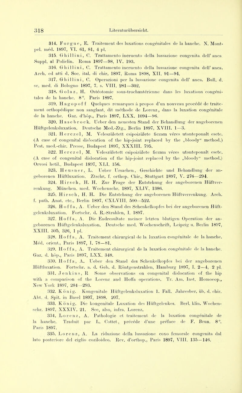 314. Forgue, E. Traitement des luxations congenitales de la hauche. X. Mont- pel. med. 1897, VI. 61, 81, 4 pl. 315. Ghillini, C. Trattamento incruento della lussazione congenita, dell'anca Suppl. al Policlin. Roma 1897—98, IV. 193. 316. Ghillini, C. Trattamento incruento della lussazione congenita dell'anca. Arch. ed atti d. Soc. ital. di chir. 1897, Roma 1898, XII. 91—94. 317. Ghillini, C. Operazioni per la lussazione congenita dell' anca. Bull. d. sc. med. di Bologno 1897, 7. s. VIII. 281—302. 318. Golaz, H. Osteotomie sous-trochanterienne dans les luxations congeni- tales de la hanche. 8°. Paris 1897. 319. Hagopof f Quelques remarques ä propos d'un nouveau procede de traite- ment orthopedique non sanglant, dit methode de Lorenz, dans la luxation congenitale de la hauche. Gaz. d'hop., Paris 1897, LXX. 1094—96. 320. Hase brock. Ueber den neuesten Stand der Behandlung der angeborenen Hüftgelenksluxation. Deutsche Med.-Ztg., Berlin 1897, XVIII. 1—3. 321. Herczel, M. Veleszületett csipoizülete ficzam veres utonteponalt esete. {A case of congenital dislocation of the hip-joint replaced by the „bloody method.) Pest, med.-chir. Presse, Budapest 1897, XXXIII. 795. 322. Herczel, M. Veleszületett csipoizülete ficzam veres utonteponalt esete. {A case of congenita] dislocation of the hip-joint replaced by the „Woody method.) Orvosi hetil., Budapest 1897, XLI. 156. 323. Heusner, L. Ueber Ursachen, Geschichte und Behandlung der an- geborenen Hüftluxation. Ztschr. f. orthop. Chir., Stuttgart 1897, V. 276—294. 324. Hirsch, H. H. Zur Frage der Entstehung der angeborenen Hüftver- renkung. München, med. Wochenschr. 1897, XLIV. 1386. 325. Hirsch, H. H. Die Entstehung der angeborenen Hüftverrenkung. Arch. f. path. Anat, etc., Berlin 1897, CXLVIII. 500—522. 326. Hof f a, A. Ueber den Stand des Schenkelkopfes bei der angeborenen Hüft- gelenksluxation. Fortsein, d. R.-Strahlen, I. 1897. 327. Hoffa, A. Die Endresultate meiner letzten blutigen Operation der an- geborenen Hüftgelenksluxation. Deutsche med. Wochenschrift, Leipzig u. Berlin 1897, XXni. 305, 326, 1 pl. 328. Hoffa, A. Traitement chirurgical de la luxation congenitale de la hanche. Med. Orient., Paris 1897, I. 78—81. 329. Hoffa, A. Traitement chirurgical de la luxation congenitale de la hanche. Gaz. d. hop., Paris 1897, LXX. 348. 330. Hoffa, A. Ueber den Stand des Schenkelkopfes bei der angeborenen Hüftluxation. Fortsein-, a. d. Geb. d. Röntgenstrahlen, Hamburg 1897, I. 2—4, 2 pl. 331. Jenkins, R Some observations on congenital dislocation of the hip with a comparison of the Lorenz and Hoffa Operations. Tr. Am. Inst. Homoeop., New York 1897, 284—293. 332. König. Kongenitale Hüftgelenksluxation 1. Fall. Jahresfoer. üb. d. chir. Abt. d. Spit. in Basel 1897, 1898. 207. 333. König. Die kongenitale Luxation des Hüftgelenkes. Berl. klin. Wochen- schr. 1897, XXXIV. 21. See, also, infra. Lorenz. 334. Lorenz, A. Pathologie et traitement de la luxation congenitale de la hanche. Traduit par L. Cottet, precede d'une preface de F. Brun. 8. Paris 1897. 335. Lorenz, A. La riduzione della lussazione coxo femorale congenita dal lato posteriore del ciglio eoziloideo. Rev. d'orthop., Paris 1897, VIII. 135—146.