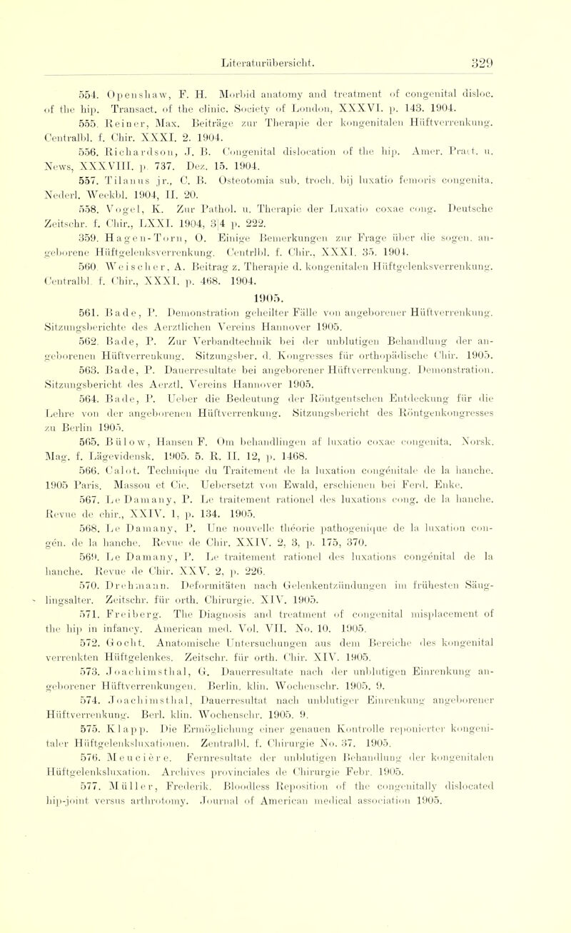 554. Operiskaw, F. H. Morbid anatomy and treatment of congenital disloc. of the hip. Transact. of the clinic. Society of London, XXXVI. p. 143. 1904. 555. Reiner, Max. Beiträge zur Therapie der kongenitalen Hüftverrenkung. Centralbl. f. Chir. XXXI. 2. 1904. 556. Richardson, J. B. Congenital dislocation of tke hip. Amer. Pract. u. News, XXXVIII. p. 737. Dez. 15. 1904. 557. Tilanus jr., 0. B. Osteotomia sub. troch. bij luxatio femoris congenita. Nederl. Weekbl. 1904, II. 20. 558. Vogel, K. Zur Pathol. u. Therapie der Luxatio coxae cong. Deutsche Zeitschr. f. Chir., LXXI. 1904, 3]4 p. 222. 359. Hagen-Torn, O. Einige Bemerkungen zur Frage über die sogen, an- geborene Hüftgelenksverrenkung. Centrlbl. f. Chir., XXXI. 35. 1904. 560. AVc isolier, A. Beitrag z. Therapie d. kongenitalen Hüftgelenksverrenkung. Centralbl. f. Chir., XXXI. p. 468. 1904. 1905. 561. Bade, P. Demonstration geheilter Fälle von angeborener Hüftverrenkung. Sitzungsberichte des Aerztlichen Vereins Hannover 1905. 562. Bade, P. Zur Verbandtechnik bei der unblutigen Behandlung der an- geborenen Hüftverrenkung. Sitzungsber. d. Kongresses für orthopädische Chir. 1905. 563. Bade, P. Dauerresultate bei angeborener Hüftverrenkung. Demonstration. Sitzungsbericht des Aerztl. Vereins Hannover 1905. 564. Bade, P. Ueber die Bedeutung der Röntgentscben Entdeckung für die Lehre von der angeborenen Hüftverrenkung. Sitzungsbericht des Röntgenkongresses zu Berlin 1905. 565. Bülow, Hansen F. Om behandlingen af luxatio coxae congenita. Xorsk. Mag. f. Lägevidensk. 1905. 5. R. II. 12, p. 1468. 566. Calot. Tecbnique du Traitement de la luxation congenitale de la hauche. 1905 Paris. Massou et Cie. Uebersetzt von Ewald, erschienen bei Ferch Enke. 567. LeDamany, P. Le traitement rationel des luxations cong. de la hauche. Revue de chir., XXIV. 1, p. 134. 1905. 568. Le Damany, P. Une nouvelle theorie pathogenique de la luxation eini- gen, de la hauche. Revue de Chir. XXIV. 2, 3, p. 175, 370. 569. Le Damany, P. Le traitement rationel des luxations congenital de la hauche. Revue de Chir. XXV. 2, p. 226. 570. Drehmann. Deformitäten nach Gelenkentzündungen im frühesten Säug- lingsalter. Zeitschr. für orth. Chirurgie. XIV. 1905. 571. Freiberg. The Diagnosis and treatment of congenital misplacement of the hip in infancy. American med. Vol. VII. Xo. 10. 1905. 572. Gocht. Anatomische Untersuchungen aus dem Bereiche des kongenital verrenkten Hüftgelenkes. Zeitschr. für orth. Chir. XIV. 1905. 573. Joachimsthal, G. Dauerresultate nach der unblutigen Einrenkung an- geborener Hüftverrenkungen. Berlin, klin. Wochenschr. 1905. 9. 574. Joachimsthal, Dauerresultat nach unblutiger Einrenkung angeborener Hüftverrenkung. Berk klin. Wochenschr. 1905. 9. 575. Klapp. Die Ermögliehung einer genauen Kontrolle reponierter kongeni- taler Hüftgeleuksluxationen. Zentralbl. f. Chirurgie No. 37. 1905. 576. Meueiere. Fernresultate der unblutigen Behandlung der kongenitalen Hüftgelenksluxation. Arehives provinciales de Chirurgie Febr. 1905. 577. Müller, Frederik. Bloodless Reposition of the congenitally dislocated hip-joint versus arthrotomy. Journal of American medical association 1905.