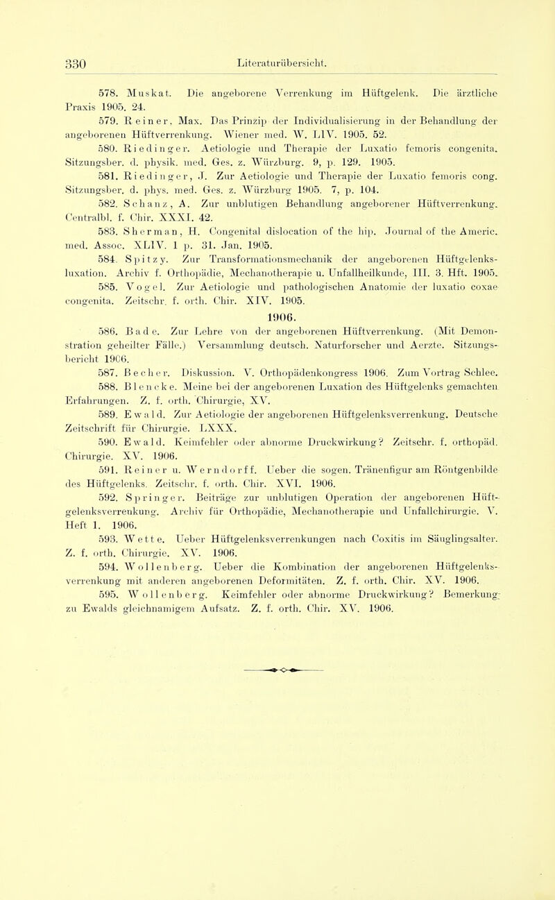 578. Muskat. Die angeborene Verrenkung im Hüftgelenk. Die ärztliche Praxis 1905. 24. 579. R einer. Max. Das Prinzip der Individualisierung in der Behandlung der angeborenen Hüftverrenkung. Wiener med. W. LTV. 1905. 52. 580. Rieding er. Aetiologie und Therapie der Luxatio femoris congenita. Sitzungsber. d. physik. med. Ges. z. Würzburg. 9, p. 129. 1905. 581. Riedinger, J. Zur Aetiologie und Therapie der Luxatio femoris cong. Sitzungsber. d. phys. med. Ges. z. Würzburg 1905. 7, p. 104. 582. Schanz, A. Zur unblutigen Behandlung angeborener Hüftverrenkung. Centralbl. f. Chir. XXXI. 42. 583. Sherman, H. (Jongenital dislocation of the hip. Journal of tbe Americ. med. Assoc. XL1V. 1 p. 31. Jan. 1905. 584. Spitz y. Zur Transformationsmechanik der angeborenen Hüftgelenks- luxation. Archiv f. Orthopädie, Mechanotherapie u. Unfallheilkunde, III. 3. Hft. 1905. 585. Vogel. Zur Aetiologie und pathologischen Anatomie der luxatio coxae congenita. Zeitschr. f. Orth. Chir. XIV. 1905. 1!)()6. 586. Bade. Zur Lehre von der angeborenen Hüftverrenkung. (Mit Demon- stration geheilter Fälle.) Versammlung deutsch. Naturforscher und Aerzte. Sitzungs- bericht 19C6. 587. Becher. Diskussion. V. Orthopädenkongress 1906. Zum Vortrag Schlee. 588. Blencke. Meine bei der angeborenen Luxation des Hüftgelenks gemachten Erfahrungen. Z. f. Orth. Chirurgie, XV. 589. Ewald. Zur Aetiologie der angeborenen Hüftgelenksverrenkung. Deutsche Zeitschrift für Chirurgie. LXXX. 590. Ewald. Keimfebler oder abnorme Druckwirkung? Zeitschr. f. Orthopäd. Chirurgie. XV. 1906. 591. Reiner u. Werndorff. Ueber die sogen. Tränenfigur am Röntgenbilde des Hüftgelenks. Zeitschr. f. orth. Chir. XVI. 1906. 592. Springer. Beiträge zur unblutigen Operation der angeborenen Hüft- gelenksverrenkung. Archiv für Orthopädie, Mechanotherapie und Unfallchirurgie. V. Heft 1. 1906. 593. Wette. Ueber Hüftgelenksverrenkungen nach Coxitis im Säuglingsalter. Z. f. orth. Chirurgie. XV. 1906. 594. Wollenberg. Ueber die Kombination der angeborenen Hüftgelenks- verrenkung mit anderen angeborenen Deformitäten. Z. f. orth. Chir. XV. 1906. 595. Wollenberg. Keimfehler oder abnorme Druckwirkung? Bemerkung;