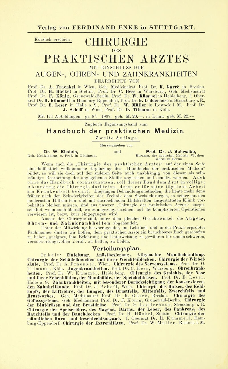 Kürzlich erschien: CHIRURGIE DES PRAKTISCHEN ARZTES MIT EINSCHLUSS DER AUGEN-, OHREN- UND ZAHNKRANKHEITEN BEARBEITET VON Prof. Dr. A. Fraeiikel in Wien, Geh. Medizinalrat Prof. Dr. K. Garre in Breslau, Prof. Dr. H. Häckel in Stettin, Prof. Dr. C. Hess in Würzburg, Geh. Medizinalrat Prof. Dr. F. Köllig, Grunewald-Berlin, Prof. Dr. W. Kümmel in Heidelberg, I. Ober- arzt Dr. H. Kümmell in Hamburg-Eppendorf, Prof. Dr. G. Ledderliose in Strassburg i.E.. Prof. Dr. E. Leser in Halle a. S., Prof. Dr. W. Müller in Rostock i. M., Prof. Dt. J. Sclieff in Wien, Prof. Dr. 0. Tilmann in Köln. Mit 171 Abbildungen, gr. 8°. 1907. geh. M. 20.—, in Leinw. geb. M. 22.— Zugleich Ergänzungsband zum Handbuch der praktischen Medizin. Zweite Auflage. Herausgegeben von Dr. W. Ebstein, und Prof. Dr. J. Schwalbe, Geh. Medizinalrat, o. Prof. in Göttingen. Heransg. der deutschen Medizin. Wochen- schrift in Berlin. Wenn auch die „Chirurgie des praktischen Arztes auf der einen Seite eine hoffentlich willkommene Ergänzung des „Handbuchs der praktischen Medizin bildet, so will sie doch auf der anderen Seite auch unabhängig von diesem als selb- ständige Bearbeitung des angegebenen Stoffes angesehen und benutzt werden. Auch ohne das Handbuch vorauszusetzen, soll dieser Band dem A rzt in völliger Abrundung die Chirurgie darbieten, deren er für seine tägliche Arbeit am Krankenbett bedarf. Diejenigen Behandlungsmethoden, die heute mehr denn früher nach den Schwierigkeiten der Technik dem Spezialchirurgen, in seiner mit den modernsten Hilfsmitteln und mit ausreichenden Hilfskräften ausgestatteten Klinik vor- behalten bleiben müssen, sind aus unserer „Chirurgie des praktischen Arztes ausge- schaltet, wenn auch überall, wo es angezeigt erschien, auf die komplizierten Operationen verwiesen ist, bezw. kurz eingegangen wird. Ausser der Chirurgie sind, unter dem gleichen Gesichtswinkel, die Aug eil-, Ohren- und Zahiikrankheiteii abgehandelt. Unter der Mitwirkung hervorragender, im Lehrfach und in der Praxis erprobter Fachmänner dürfen wir hoffen, dem praktischen Arzte ein brauchbares Buch geschaffen zu haben, geeignet, ihm Belehrung und Unterweisung zu gewähren für seinen schweren, verantwortungsvollen Peruf : zu helfen, zu heilen. Verteilungsplan. Inhalt: Einleitung. Anästhesierung. Allgemeine Wundbehandlung. Chirurgie der Schädelknochen und ihrer Weichteildecken. Chirurgie der Wirbel- säule. Prof. Dr A. Fraeiikel, Wien. Chirurgie des Nervensystems. Prof. Dr. 0. Tilmann, Köln. Augenkrankheiten. Prof. Dr. C. Hess, Würzburg. Ohrenkrank- heiten. Prof. Dr. W. Kümmel, Heidelberg. Chirurgie des Gesichts, der Nase und ihrer Nebenhöhlen, der Mundhöhle, der Speicheldrüsen. Prof. Dr. E. Leser, Halle a. S. Zahnkrankheiteu, mit besonderer Berücksichtigung der konservieren- den Zahnheilkunde. Prof. Dr. J. Scheff, Wien. Chirurgie des Halses, des Kehl- kopfs, der Luftröhre, der Lungen, des Brustfells, Mittelfells, Zwerchfells und Brustkorbes. Geh. Medizinalrat Prof. Dr. K. Garre, Breslau. Chirurgie des Gefässsystems. Geh. Medizinalrat Prof. Dr. F. König, Grunewald-Berlin. Chirurgie der Blutdrüsen und der Brustdrüse. Prof. Dr. G. Ledderhose, Strassburg i. E. Chirurgie der Speiseröhre, des Magens, Darms, der Leber, des Pankreas, des Bauchfells und der Bauchdeckeu. Prof. Dr. H. Häckel, Stettin. Chirurgie der männlichen Harn und Geschlechtsorgane. I. Oberarzt Dr. H. Kümmell, Ham- burg-Eppendorf. Chirurgie der Extremitäten. Prof. Dr. W.Müller, Rostock i. M.