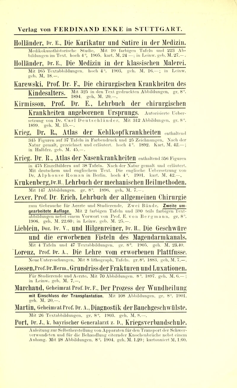 Holländer, Dr. k, Die Karikatur und Satire in der Medizin. Medikokunsthistorische Studie. Mit 10 farbigen Tafeln und 223 Ab- bildungen im Text, hoch 4. 1905. kart. M. 24 —; in Leinw. geb. M. 27.— . Holländer, i>r.K, Die Medizin in der klassischen Malerei. Mit 165 Textabbildungen, hoch 4. 1903. geh. M. 16.— ; in Leinw. geb. M. 18.—. Karewski, Prof. Dr. F., Die chirurgischen Krankheiten des KindeSalterS 'n '^en ^eyi^ gedruckten Abbildungen, gr. 8. . _L 1894. geh. M. 20.—. Kirmisson. Prof. Dr. E., Lehrbuch der chirurgischen Krankheiten angeborenen Ursprungs. Autorisierte Ueber- setzung von Dr. Carl Deutschländer. Mit 312 Abbildungen, gr. 8. 1899. geh. M. 15.-. Krieg, Dr. R., Atlas der Kehlkopfkrankheiten enthaltend 345 Figuren auf 37 Tafeln in Farbendruck und 25 Zeichnungen. Nach der Natur gemalt, gezeichnet und erläutert, hoch 4°. 1892. Kart. M. 42.—; in Halbfrz. geb. M. 45.—. Krieg, Dr. R., Atlas der Nasenkrankheiten enthaltend 356 Figuren in 475 Einzelbildern auf 38 Tafeln. Nach der Natur gemalt und erläutert. Mit deutschem und englischem Text. Die englische Uebersetzung von Dr. Alphonse Roman in Berlin, hoch 4. 1901. kart. M. 42;—. Krnkenbcrg.Ur.il. Lehrbuch der mechanischen Heilmethoden. Mit 147 Abbildungen, gr. 8. 1896! geh. M. 7.-. Lexer. Prof. Dr. Erich, Lehrbuch der allgemeinen Chirurgie zum Gebrauche für Aerzte und Studierende. Zwei Bände. Zweite um- gearbeitete Auflage. Mit 2 farbigen Tafeln und 390 teils farbigen Text- abbildungen nebst einem Vorwort von Prof. E. von Bergmann, gr. 8°. 1906. geh. M. 22.60; in Leinw. geb. M. 25.—. Lieblein, Doz. Dr. v., und Hilgenreiner, Dr. H., Die Geschwüre und die erworbenen Fisteln des Magendarnikanals. Mit 4 Tafeln und 47 Textabbildungen, gr. 8°. 1905. geh. M. 23.40. Lorenz, Prof. i>r. A.. Die Lehre vom erworbenen Plattfnsse. Neue Untersuchungen. Mit 8 lithograph. Tafeln. gr.8°. 1883. geh. M. 7.—. Lossen,i)rof.i)r.Hei in..Grundriss der Frakturen und Luxationen. Für Studierende und Aerzte. Mit 70 Abbildungen. 8. 1897. geh. M. 6.— ; in Leinw. geb. M. 7.—. Marchand, Geheimrat Prof. i>r. f., Der Prozess der Wuiidheilung mit Einschluss der Transplantation. Mit 108 Abbildungen, gr. 8. 1901. geh. M. 20.—. Martin, Geheimrat Prof. i>r. a., Diagnostik derBauchgeschwülste. Mit 26 Textabbildungen, gr. 8°. 1903. geh. M. 8.—. Port, I>r. J-, k. bayrischer Generalarzt z. !>., Kriegsverbandscllllle. Anleitung zur Selbstherstellung von Apparaten für den Transport der Schwer- verwundeten und für die Behandlung eiternder Knochenbrüche nebst einem Anhang:. Mit 28 Abbildungen. 8. 1904. geh. M. 1.20; kartotmiert M. 1.60.