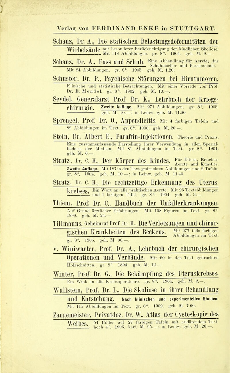 Schanz, Dr. A., Die statischen Belastungsdeforniitäten der Wirbelsäule m^ besonderer Berücksichtigung der kindlichen Skoliose. Mit 118 Abbildungen, gr. 8°. 1904. geh. M. 9.—. Schanz, Dr. A., Fuss und Schuh. EJnf Abhandlung für Aerzte, für : Schuhmacher und -bussleidende. Mit 24 Abbildungen, gr. 8°. 1905. geh. M. 1.20. Schuster, Dr. P., Psychische Störungen hei Hirntumoren. Klinische und statistische Betrachtungen. Mit einer Vorrede von Prof. Dr. E. Mendel, gr. 8°. 1902. geh. M. 10.—. Seydel, Generalarzt Prof. Dr. K., Lehrbuch der Kriegs- Chiriir°ie. Zweite Auflage. Mit 271 Abbildungen, gr. 8°. 1905. —- geh. M. lO.-^j in Leinw. geb. M. 11.20. Sprengel, Prof. Dr. 0., Appendicitis. Mit 4 farbigen Tafeln und 82 Abbildungen im Text. gr. 8. 1906. geh. M. 26.—. Stein, Dr. Albert E., Paraffin-Injektionen. Theorie und Praxis. Eine zusammenfassende Darstellung ihrer Verwendung in allen Spezial- fächern der Medizin. Mit 81 Abbildungen im Text. gr. 8 °. 1904. geh. M. 6 —. Stratz, Dr. c. H., Der Körper des Kindes. Für Eitern Erzieher, . . i Aerzte nnd Kunstler. Zweite Auflage. Mit 187 in den Text gedruckten Abbildungen und 2 Tafeln, gr. 8. 1901. geh. M. 10.— ; in Leinw. geb. M. 11.40. Stratz, Dr. c. H., Die rechtzeitige Erkennung des Uterus- krPbsP^ Ein Wort an alle praktischen Aerzte. Mit 25 Textabbildungen und 1 farbigen Tafel, gr. 8. 1904. geh. M. 3.—. Thieni, Prof. Dr. C, Handbuch der Unfallerkrankungen. Auf Grund ärztlicher Erfahrungen/ Mit 108 Figuren im Text. gr. 8. 1898. geh. M. 24.— Tillmauns, Geheimrat Prof. Dr. H., Die Verletz Hilgen und chirur- gischen Krankheiten des Beckens Sl-?I7 teils farÄ S Abbildungen im Text. gr. 8°. 1905. geh. M. 30.—. v. Winiwarter, Prof. Dr. A., Lehrhuch der chirurgischen Operationen und Verbände. Mit eo in den Text gedruckten Holzschnitten, gr. 8. 1894~. gell. M. 12.— Winter, Prof. Dr. G., Die Bekämpfung des Uteruskrebses. Ein Wink an alle Krebsoperateure, gr. 8u. 1901. geh. M. 2.—. Wiülstein, Prof. Dr. L., Die Skoliose in ihrer Behandlung Ulld EütStehung. Nach klinischen und experimentellen Studien. Mit 115 Abbildungen im Text, gr. 8°. 1902. geh. M. 7.60. Zangeineister, Privatdoz. Dr. W., Atlas der Cystoskopie des Wpilipc 54 Bilder auf 27 farbigen Tafeln mit erklärendem Text. _ hoch 4°. 1906. kart, M. 25.-; in Leinw. geb. M. 26—.