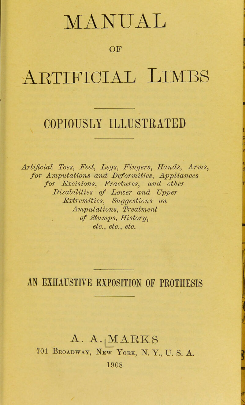 MANUAL OF Aetificial Limbs COPIOUSLY ILLUSTRATED Artificial Toes, Feet, Legs, Fingers, Hands, Arms, for Amputations and Deformities, Appliances for Excisions, Fractures, and other Disabilities of Lower and Upper Extremities, Suggestions on Amputations, Treatment of Stumps, History, etc., etc., etc. AN EXHAUSTIVE EXPOSITION OF PROTHESIS A. A.^MAKKS 701 Broadway, New York, N. Y., U. S. A. 1908