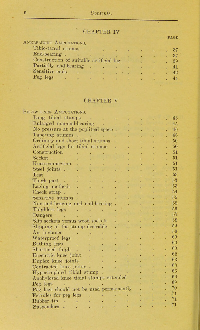 CHAPTER IV Ankle-joint Amputations. Tibio-tarsal stumps End-bearing ..... Construction of suitable artificial leg Partially end-bearing . Sensitive ends .... Peg legs CHAPTEK V Below-knee Amputations. Long tibial stumps .... Enlarged non-end-bearing No pressure at the popliteal space . Tapering stumps ..... Ordinary and short tibial stumps . Artificial legs for tibial stumps Construction ..... Socket ....... Knee-connection ..... Steel joints ...... Test ....... Thigh part ...... Lacing methods ..... Check strap ...... Sensitive stumps ..... Non-end-bearing and end-bearing . Thighless legs ..... Dangers ...... Slip sockets versus wood sockets Slipping of the stump desirable An instance ..... Waterproof legs ..... Bathing legs ..... Shortened thigh ..... Eccentric knee joint .... Duplex knee joints .... Contracted knee joints .... Hypertrophied tibial stump . Anchylosed knee tibial stumps extended Peg legs Peg legs should not be used permamently Eerrules for peg legs .... Rubber tip Suspenders