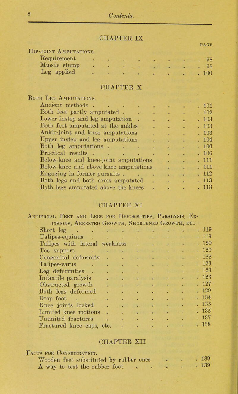 CHAPTER IX FAGE Hip-joint Amputations. Requirement 98 Muscle stump 98 Leg applied 100 CHAPTER X Both Leg Amputations. Ancient methods . . . . . . . .101 Both feet partly amputated ...... 102 Lower instep and leg amputation ..... 103 Both feet amputated at the ankles .... 103 Ankle-joint and knee amputations .... 103 Upper instep and leg amputations . . . .104 Both leg amputations ....... 106 Practical results ........ 106 Below-knee and knee-joint amputations . . . Ill Below-knee and above-knee amputations . . .111 Engaging in former pursuits ...... 112 Both legs and both arms amputated .... 113 Both legs amputated above the knees .... 113 CHAPTER XI Artificial Feet and Legs for Deformities, Paralysis, Ex- cisions, Arrested Growth, Shortened Growth, etc. Short leg 119 Talipes-equinus ........ 119 Talipes with lateral weakness ..... 120 Toe support ........ 120 Congenital deformity ....... 122 Talipes-varus ........ 123 Leg deformities ........ 123 Infantile paralysis ....... 126 Obstructed growth ....... 127 Both legs deformed ....... 129 Drop foot 134 Knee joints locked ....... 135 Limited knee motions ....... 135 Ununited fractures ....... 137 Fractured knee caps, etc. . . • • • .138 CHAPTER XII Facts for Consideration. Wooden feet substituted by rubber ones . . .139 A way to test the rubber foot . i * 139