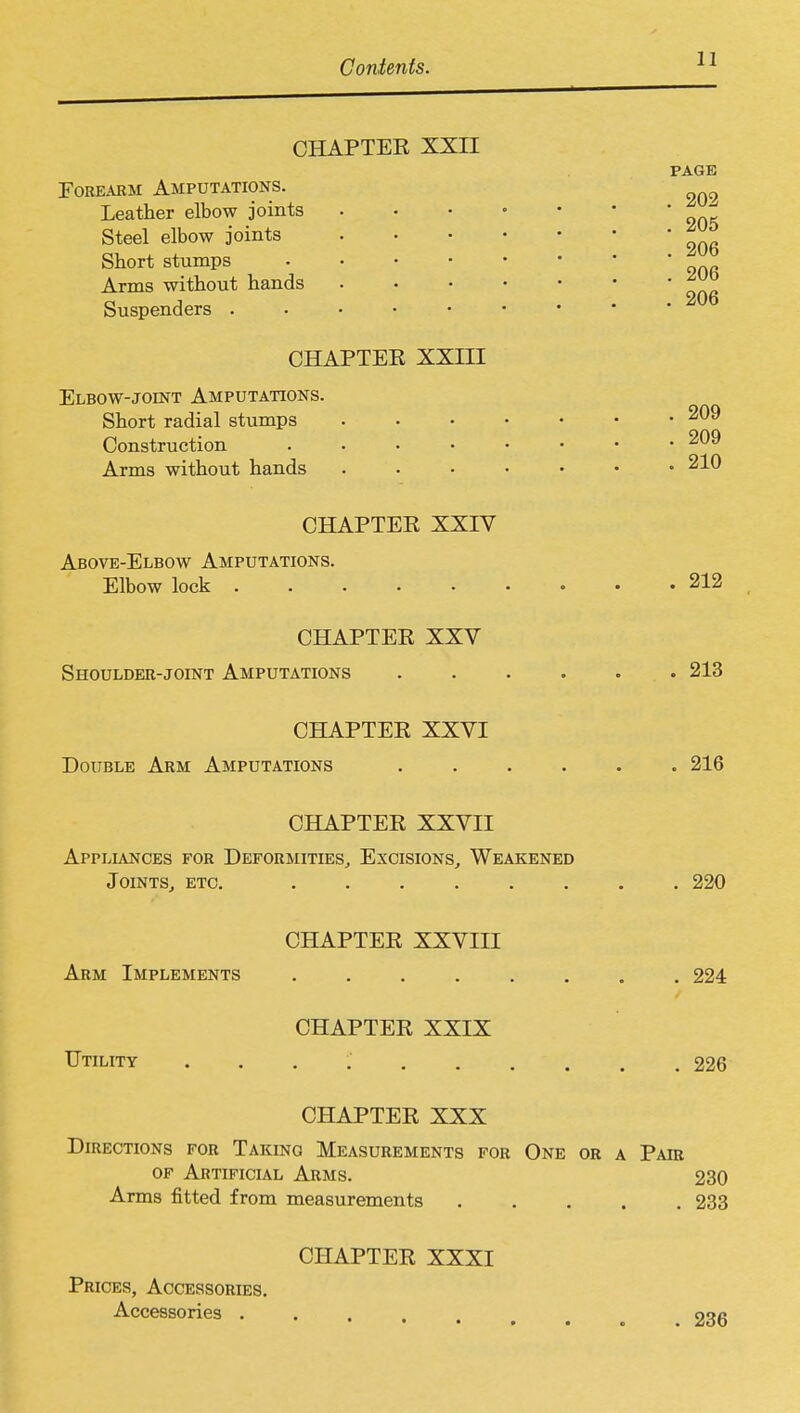 CHAPTEE XXII PAGE Forearm Amputations. Leather elbow joints . • • • • ■ ' oqk Steel elbow joints Short stumps Arms without hands ^ Suspenders . • • • • • • * ' ~ CHAPTER XXIII Elbow-joint Amputations. Short radial stumps 209 Construction 209 Arms without hands . . • • • • .210 CHAPTEE XXIV Above-Elbow Amputations. Elbow lock 212 CHAPTEE XXV Shoulder-joint Amputations ...... 213 CHAPTEE XXVI Double Arm Amputations ...... 216 CHAPTEE XXVII Appliances for Deformities, Excisions, Weakened Joints, etc. ........ 220 CHAPTEE XXVIII Arm Implements 224 CHAPTEE XXIX Utility . . . .' , 226 CHAPTEE XXX Directions for Taking Measurements for One or a Pair of Artificial Arms. 230 Arms fitted from measurements 233 CHAPTEE XXXI Prices, Accessories. Accessories ..... 236