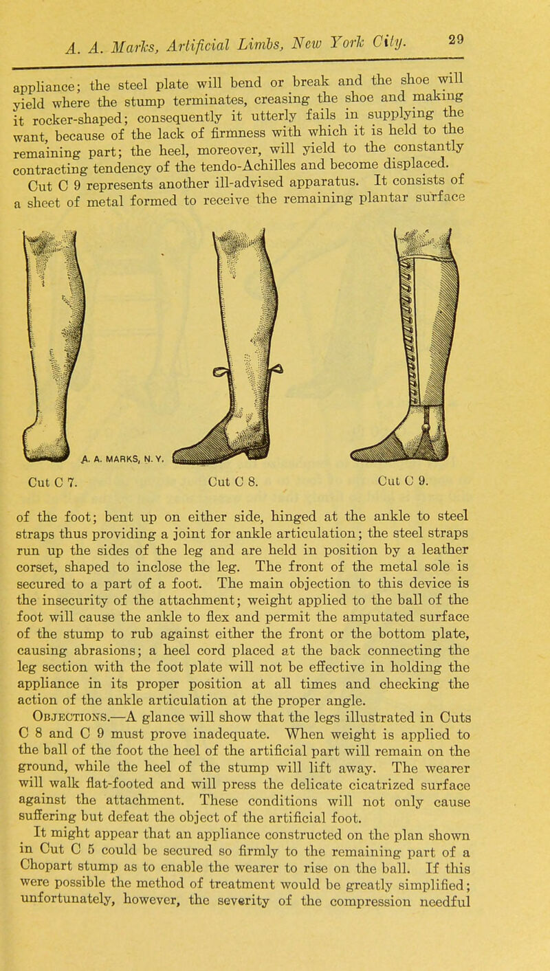 appliance; the steel plate will bend or break and tbe shoe will yield where the stump terminates, creasing the shoe and making it rocker-shaped; consequently it utterly fails in supplying the want, because of the lack of firmness with which it is held to the remaining part; the heel, moreover, will yield to the constantly contracting tendency of the tendo-Achilles and become displaced. Cut C 9 represents another ill-advised apparatus. It consists of a sheet of metal formed to receive the remaining plantar surface Cut C 7. Cut C 8. Cut C 9. of the foot; bent up on either side, hinged at the ankle to steel straps thus providing a joint for ankle articulation; the steel straps run up the sides of the leg and are held in position by a leather corset, shaped to inclose the leg. The front of the metal sole is secured to a part of a foot. The main objection to this device is the insecurity of the attachment; weight applied to the ball of the foot will cause the ankle to flex and permit the amputated surface of the stump to rub against either the front or the bottom plate, causing abrasions; a heel cord placed at the back connecting the leg section with the foot plate will not be effective in holding the appliance in its proper position at all times and checking the action of the ankle articulation at the proper angle. Objections.—A glance will show that the legs illustrated in Cuts C 8 and C 9 must prove inadequate. When weight is applied to the ball of the foot the heel of the artificial part will remain on the ground, while the heel of the stump will lift away. The wearer will walk flat-footed and will press the delicate cicatrized surface against the attachment. These conditions will not only cause suffering but defeat the object of the artificial foot. It might appear that an appliance constructed on the plan shown in Cut C 5 could be secured so firmly to the remaining part of a Chopart stump as to enable the wearer to rise on the ball. If this were possible the method of treatment would be greatly simplified; unfortunately, however, the severity of the compression needful