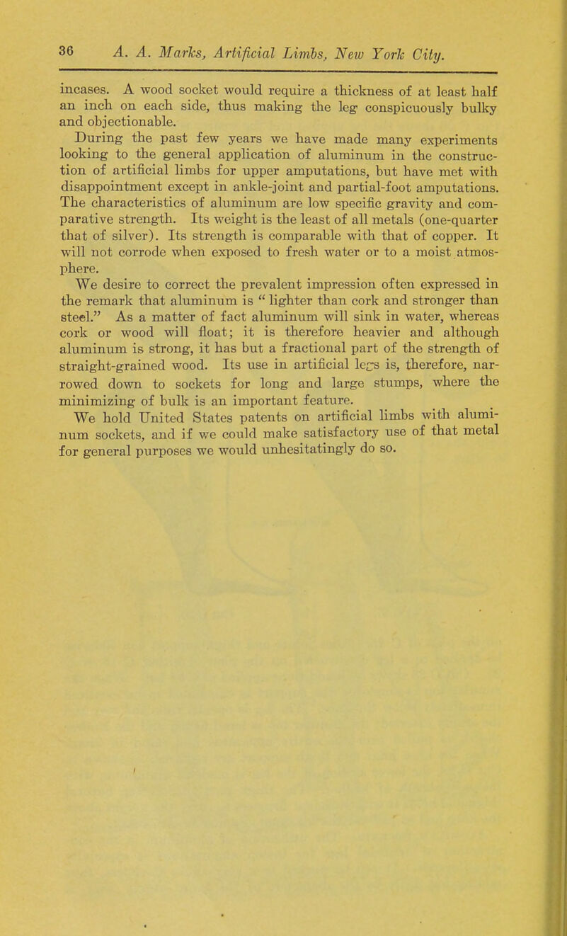 incases. A wood socket would require a thickness of at least half an inch on each side, thus making the leg conspicuously bulky and objectionable. During the past few years we have made many experiments looking to the general application of aluminum in the construc- tion of artificial limbs for upper amputations, but have met with disappointment except in ankle-joint and partial-foot amputations. The characteristics of aluminum are low specific gravity and com- parative strength. Its weight is the least of all metals (one-quarter that of silver). Its strength is comparable with that of copper. It will not corrode when exposed to fresh water or to a moist atmos- phere. We desire to correct the prevalent impression often expressed in the remark that aluminum is  lighter than cork and stronger than steel. As a matter of fact aluminum will sink in water, whereas cork or wood will float; it is therefore heavier and although aluminum is strong, it has but a fractional part of the strength of straight-grained wood. Its use in artificial le^s is, therefore, nar- rowed down to sockets for long and large stumps, where the minimizing of bulk is an important feature. We hold United States patents on artificial limbs with alumi- num sockets, and if we could make satisfactory use of that metal for general purposes we would unhesitatingly do so.