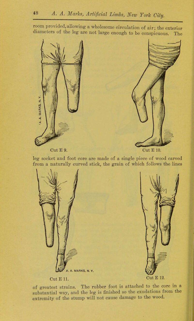 room provided,allowing a wholesome circulation of air; the exterior diameters of the leg are not large enough to be conspicuous. The Cut E 9. Cut E 10. leg socket and foot core are made of a single piece of wood carved from a naturally curved stick, the grain of which follows the lines Cut E 11. Cut E 12. of greatest strains. The rubber foot is attached to the core in a substantial way, and the leg is finished so the exudations from the extremity of the stump will not cause damage to the wood.