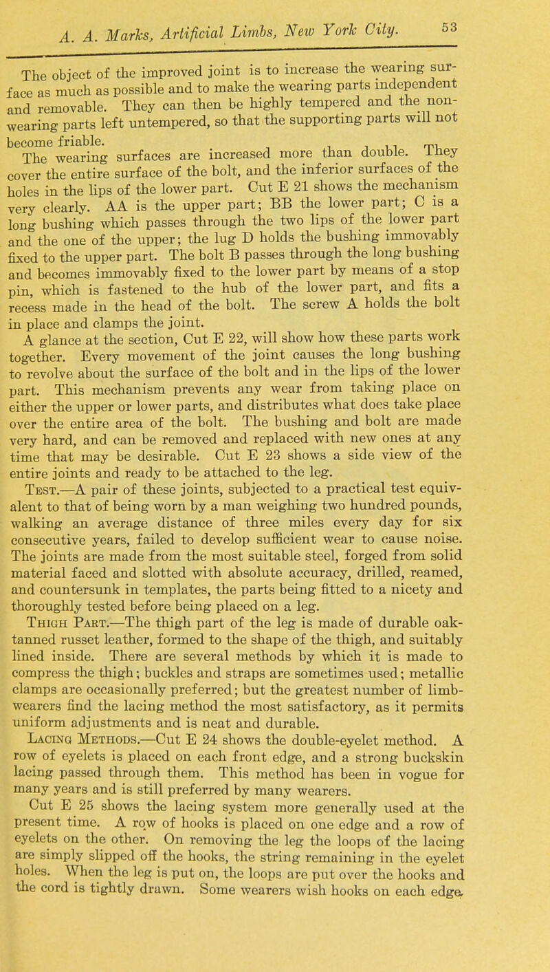 The object of the improved joint is to increase the wearing sur- face as much as possible and to make the wearing parts independent and removable. They can then be highly tempered and the non- wearing parts left untempered, so that the supporting parts will not become friable. , The wearing surfaces are increased more than double. lUey cover the entire surface of the bolt, and the inferior surfaces of the holes in the lips of the lower part. Cut E 21 shows the mechanism very clearly. AA is the upper part; BB the lower part; C is a long bushing which passes through the two lips of the lower part and the one of the upper; the lug D holds the bushing immovably fixed to the upper part. The bolt B passes through the long bushing and becomes immovably fixed to the lower part by means of a stop pin, which is fastened to the hub of the lower part, and fits a recess made in the head of the bolt. The screw A holds the bolt in place and clamps the joint. A glance at the section, Cut E 22, will show how these parts work together. Every movement of the joint causes the long bushing to revolve about the surface of the bolt and in the lips of the lower part. This mechanism prevents any wear from taking place on either the upper or lower parts, and distributes what does take place over the entire area of the bolt. The bushing and bolt are made very hard, and can be removed and replaced with new ones at any time that may be desirable. Cut E 23 shows a side view of the entire joints and ready to be attached to the leg. Test.—A pair of these joints, subjected to a practical test equiv- alent to that of being worn by a man weighing two hundred pounds, walking an average distance of three miles every day for six consecutive years, failed to develop sufficient wear to cause noise. The joints are made from the most suitable steel, forged from solid material faced and slotted with absolute accuracy, drilled, reamed, and countersunk in templates, the parts being fitted to a nicety and thoroughly tested before being placed on a leg. Thigh Part.—The thigh part of the leg is made of durable oak- tanned russet leather, formed to the shape of the thigh, and suitably lined inside. There are several methods by which it is made to compress the thigh; buckles and straps are sometimes used; metallic clamps are occasionally preferred; but the greatest number of limb- wearers find the lacing method the most satisfactory, as it permits uniform adjustments and is neat and durable. Lacing Methods.—Cut E 24 shows the double-eyelet method. A row of eyelets is placed on each front edge, and a strong buckskin lacing passed through them. This method has been in vogue for many years and is still preferred by many wearers. Cut E 25 shows the lacing system more generally used at the present time. A row of hooks is placed on one edge and a row of eyelets on the other. On removing the leg the loops of the lacing are simply slipped off the hooks, the string remaining in the eyelet holes. When the leg is put on, the loops are put over the hooks and the cord is tightly drawn. Some wearers wish hooks on each edge.