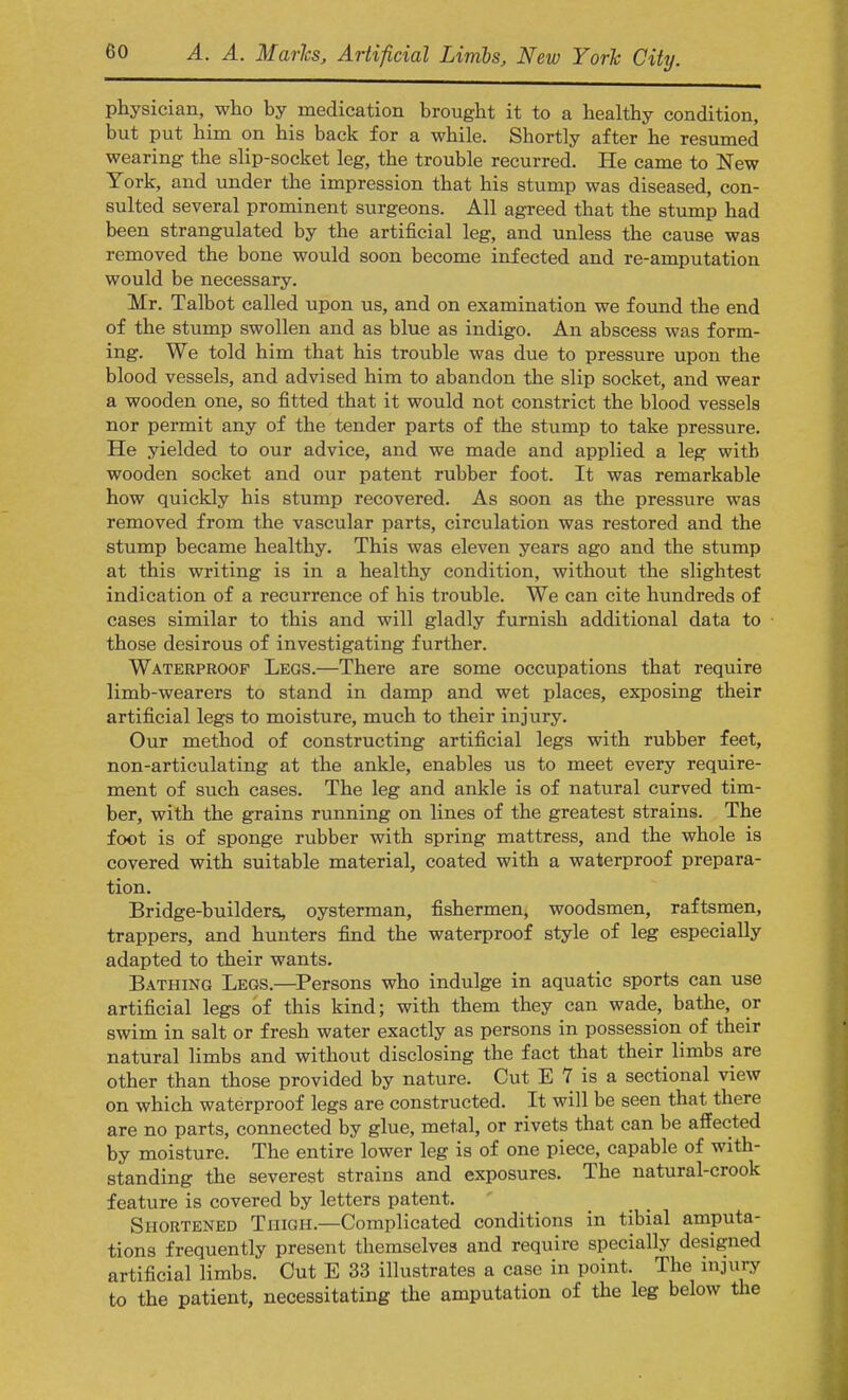 physician, who by medication brought it to a healthy condition, but put him on his back for a while. Shortly after he resumed wearing the slip-socket leg, the trouble recurred. He came to New York, and under the impression that his stump was diseased, con- sulted several prominent surgeons. All agreed that the stump had been strangulated by the artificial leg, and unless the cause was removed the bone would soon become infected and re-amputation would be necessary. Mr. Talbot called upon us, and on examination we found the end of the stump swollen and as blue as indigo. An abscess was form- ing. We told him that his trouble was due to pressure upon the blood vessels, and advised him to abandon the slip socket, and wear a wooden one, so fitted that it would not constrict the blood vessels nor permit any of the tender parts of the stump to take pressure. He yielded to our advice, and we made and applied a leg with wooden socket and our patent rubber foot. It was remarkable how quickly his stump recovered. As soon as the pressure was removed from the vascular parts, circulation was restored and the stump became healthy. This was eleven years ago and the stump at this writing is in a healthy condition, without the slightest indication of a recurrence of his trouble. We can cite hundreds of cases similar to this and will gladly furnish additional data to those desirous of investigating further. Waterproof Legs.—There are some occupations that require limb-wearers to stand in damp and wet places, exposing their artificial legs to moisture, much to their injury. Our method of constructing artificial legs with rubber feet, non-articulating at the ankle, enables us to meet every require- ment of such cases. The leg and ankle is of natural curved tim- ber, with the grains running on lines of the greatest strains. The foot is of sponge rubber with spring mattress, and the whole is covered with suitable material, coated with a waterproof prepara- tion. Bridge-builders, oysterman, fishermen, woodsmen, raftsmen, trappers, and hunters find the waterproof style of leg especially adapted to their wants. Bathing Legs.—Persons who indulge in aquatic sports can use artificial legs of this kind; with them they can wade, bathe, or swim in salt or fresh water exactly as persons in possession of their natural limbs and without disclosing the fact that their limbs are other than those provided by nature. Cut E 7 is a sectional view on which waterproof legs are constructed. It will be seen that there are no parts, connected by glue, metal, or rivets that can be affected by moisture. The entire lower leg is of one piece, capable of with- standing the severest strains and exposures. The natural-crook feature is covered by letters patent. Shortened Thigh.—Complicated conditions in tibial amputa- tions frequently present themselves and require specially designed artificial limbs. Cut E 33 illustrates a case in point. The injury to the patient, necessitating the amputation of the leg below the