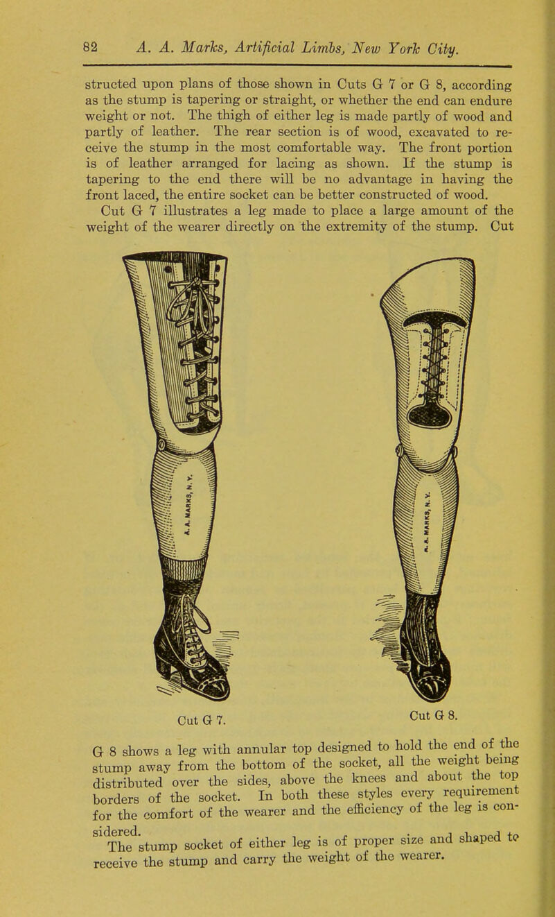 structed upon plans of those shown in Cuts G 7 or G 8, according as the stump is tapering or straight, or whether the end can endure weight or not. The thigh of either leg is made partly of wood and partly of leather. The rear section is of wood, excavated to re- ceive the stump in the most comfortable way. The front portion is of leather arranged for lacing as shown. If the stump is tapering to the end there will be no advantage in having the front laced, the entire socket can be better constructed of wood. Cut G 7 illustrates a leg made to place a large amount of the weight of the wearer directly on the extremity of the stump. Cut CutG7. CutG8. G 8 shows a leg with annular top designed to hold the end of the stump away from the bottom of the socket, all the weight being distributed over the sides, above the knees and about the top borders of the socket. In both these styles every requirement for the comfort of the wearer and the efficiency of the leg is con- S1Thedstump socket of either leg is of proper size and shaped t<? receive the stump and carry the weight of the wearer.