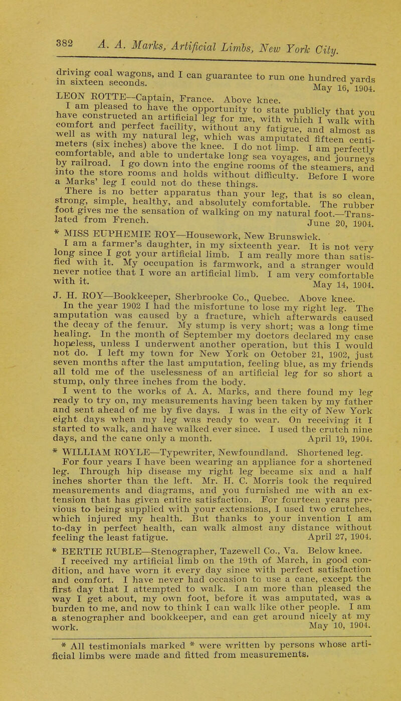 fnri2xfeeCnaseIofd0snS' *** 1 ^ t0 ™ ™ h^ ^ LEON ROTTE-Captain, France. Above knee. I am pleased to have the opportunity to state publicly that vou have constructed an artificial leg for me, with which I walk vS comfort and perfect facility, without any fatigue, and almost as well as with my natural leg, which was amputated fifteen centi- meters (six inches) above the kuee. I do not limp. I am perfectly comfortable, and able to undertake long sea voyages, and journeys by railroad I go down into the engine rooms of the steamers and ™ the store rooms and holds without difficulty. Before I wore a Marks' leg I could not do these things. There is no better apparatus than your leg, that is so clean, strong, simple, healthy, and absolutely comfortable. The rubber foot gives me the sensation of walking on my natural foot —Trans- lated from French. June 20> igQ4 * MISS EUPHEMIE ROY—Housework, New Brunswick. I am a farmer's daughter, in my sixteenth year. It is not very long since I got your artificial limb. I am really more than satis- fied with it. My occupation is farmwork, and a stranger would never notice that I wore an artificial limb. I am very comfortable Wlth iL May 14, 1904. J. H. BOY—Bookkeeper, Sherbrooke Co., Quebec. Above knee. In the year 1902 I had the misfortune to lose my right leg. The amputation was caused by a fracture, which afterwards caused the decay of the femur. My stump is very short; was a long time healing. In the month of September my doctors declared my case hopeless, unless I underwent another operation, but this I would not do. I left my town for New York on October 21, 1902, just seven months after the last amputation, feeling blue, as my friends all told me of the uselessness of an artificial leg for so short a stump, only three inches from the body. I went to the works of A. A. Marks, and there found my leg ready to try on, my measurements having been taken by my father and sent ahead of me by five days. I was in the city of New York eight days when my leg was ready to wear. On receiving it I started to walk, and have walked ever since. I used the crutch nine days, and the cane only a month. April 19, 1904. * WILLIAM BOYLE—Typewriter, Newfoundland. Shortened leg. For four years I have been wearing an appliance for a shortened leg. Through hip disease my right leg became six and a half inches shorter than the left. Mr. H. C. Morris took the required measurements and diagrams, and you furnished me with an ex- tension that has given entire satisfaction. For fourteen years pre- vious to being supplied with your extensions, I used two crutches, which injured my health. But thanks to your invention I am to-day in perfect health, can walk almost any distance without feeling the least fatigue. April 27, 1904. * BEETIE BUBLE—Stenographer, Tazewell Co., Va. Below knee. I received my artificial limb on the 19th of March, in good con- dition, and have worn it every day since with perfect satisfaction and comfort. I have never had occasion to use a cane, except the first day that I attempted to walk. I am more than pleased the way I get about, my own foot, before it was amputated, was a burden to me, and now to think I can walk like other people. I am a stenographer and bookkeeper, and can get around nicely at my work. May 10, 1904. * All testimonials marked * were written by persons whose arti-