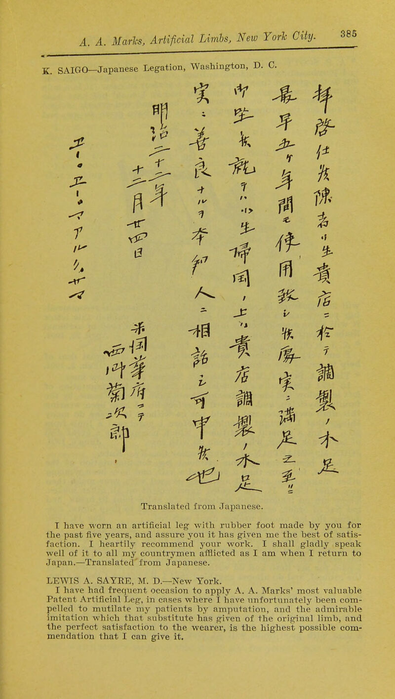 SAIGO—Japanese Legation, Washington, D. C. 2 JT ^ K t % f4 f it 'f I f A ^ Translated from Japanese. T have worn an artificial leg with rubber foot made by you for the past five years, and assure you it has given me the best of satis- faction. I heartily recommend your work. I shall gladly speak well of it to all my countrymen afflicted as I am when I return to Japan.—Translated from Japanese. LEWIS A. SAYKE, M. D.—New York. I have had frequent occasion to apply A. A. Marks' most valuable Patent Artificial Leg, in cases where I have unforhmately been com- pelled to mutilate my patients by amputation, and the admirable imitation which that substitute has given of the original limb, and the perfect satisfaction to the wearer, is the highest possible com- mendation that I can give it.