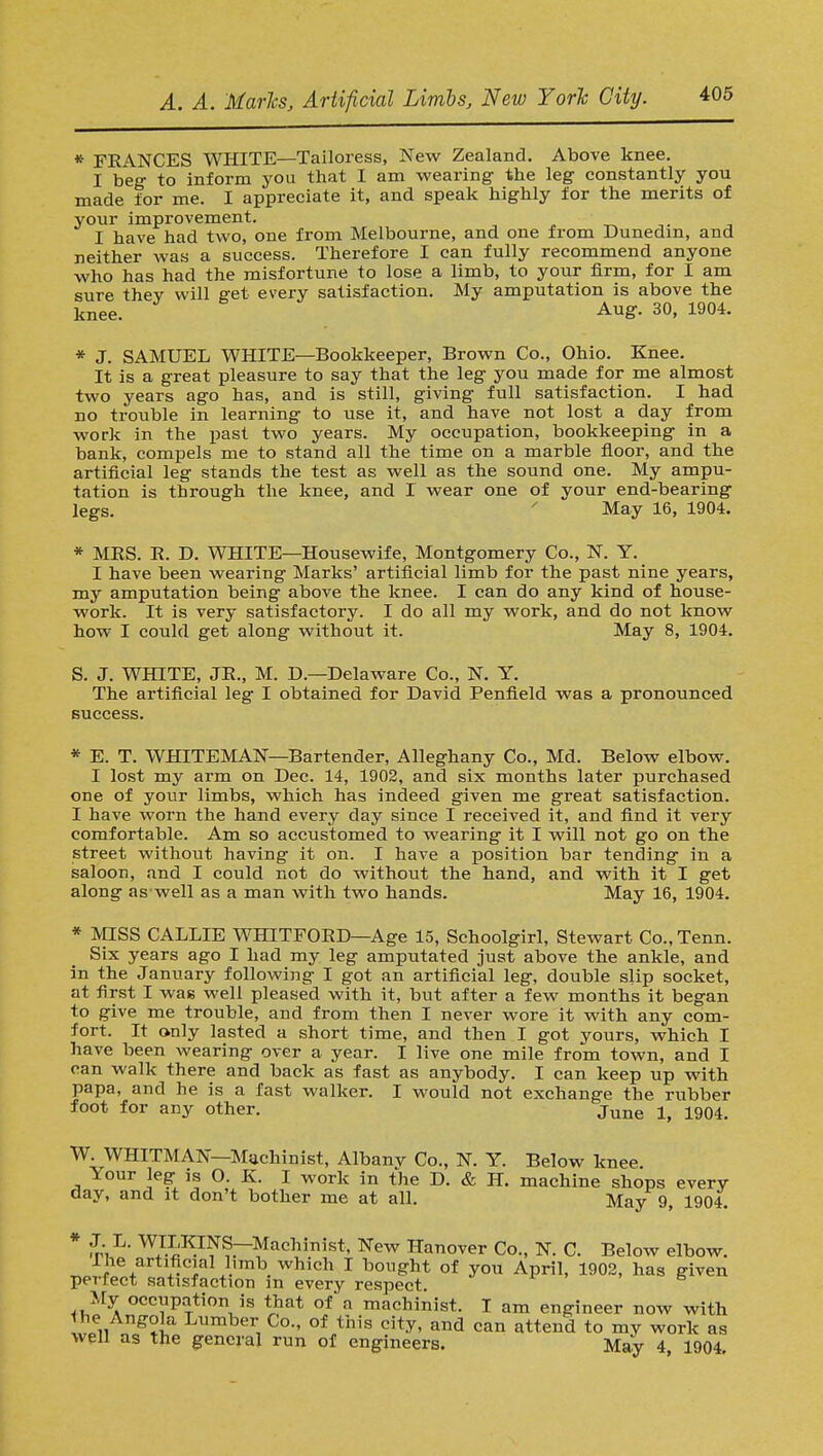 * FEANCES WHITE—Tailoress, New Zealand. Above knee. I beg to inform you that I am wearing the leg constantly you made for me. I appreciate it, and speak highly for the merits of your improvement. I have had two, one from Melbourne, and one from Dunedin, and neither was a success. Therefore I can fully recommend anyone who has had the misfortune to lose a limb, to your firm, for I am sure thev will get every satisfaction. My amputation is above the knee. Aug. 30, 1904. * J. SAMUEL WHITE—Bookkeeper, Brown Co., Ohio. Knee. It is a great pleasure to say that the leg you made for me almost two years ago has, and is still, giving full satisfaction. I had no trouble in learning to use it, and have not lost a day from work in the past two years. My occupation, bookkeeping in a bank, compels me to stand all the time on a marble floor, and the artificial leg stands the test as well as the sound one. My ampu- tation is through the knee, and I wear one of your end-bearing legs. May 16, 1904. * MBS. B. D. WHITE—Housewife, Montgomery Co., N. Y. I have been wearing Marks' artificial limb for the past nine years, my amputation being above the knee. I can do any kind of house- work. It is very satisfactory. I do all my work, and do not know how I could get along without it. May 8, 1904. S. J. WHITE, JB., M. D.—Delaware Co., N. Y. The artificial leg I obtained for David Penfield was a pronounced success. * E. T. WHITEMAN—Bartender, Alleghany Co., Md. Below elbow. I lost my arm on Dec. 14, 1902, and six months later purchased one of your limbs, which has indeed given me great satisfaction. I have worn the hand every day since I received it, and find it very comfortable. Am so accustomed to wearing it I will not go on the street without having it on. I have a position bar tending in a saloon, and I could not do without the hand, and with it I get along as-well as a man with two hands. May 16, 1904. * MISS CALLIE WHtTFOBD—Age 15, Schoolgirl, Stewart Co., Tenn. Six years ago I had my leg amputated just above the ankle, and in the January following I got an artificial leg, double slip socket, at first I was well pleased with it, but after a few months it began to give me trouble, and from then I never wore it with any com- fort. It only lasted a short time, and then I got yours, which I have been wearing over a year. I live one mile from town, and I can walk there and back as fast as anybody. I can. keep up with papa, and he is a fast walker. I would not exchange the rubber foot for any other. june 1904. W. WHITMAN—Machinist, Albany Co., N. Y. Below knee Your leg is O. K. I work in the D. & H. machine shops every day, and it don't bother me at all. May 9, 1904. * £,L- WJ^NS—Machinist, New Hanover Co., N. C. Below elbow. Ihe artificial limb which I bought of you April, 1902, has given perfect satisfaction in every respect. My occupation is that of a machinist. I am engineer now with Ihe Angola Lumber Co., of this city, and can attend to my work as well as the general run of engineers. May 4 1904