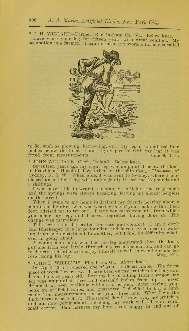 * J. H. WILLAED Farmer, Buckingham Co., Va. Below knee Have worn your leg for fifteen years with great comfort Mv occupation is a farmer. I can do most any work a farmer is called to do, such as plowing, harrowing, etc. My leg is amputated four inches below the knee. I am highly pleased with my leg; it was fitted from measurements. June 6, 1904. * JOHN WILLIAMS—Clerk, Ireland. Below knee. Seventeen years ago my right leg was amputated below the knee in Providence Hospital, I was then on the ship George Thompson, of Sydney, N. S. W. When able, I was sent to Sydney, where I pur- chased an artificial leg with ankle joint; it cost me 26 pounds and 5 shillings. I was never able to wear it constantly, as it hurt me very much and the springs were always breaking, leaving me almost helpless on the street. When I came to my home in Ireland my friends hearing about a man named McKee, who was wearing one of your make with rubber foot, advised me to try one. I sent you measurements, from which you made my leg, and I never regretted having done so. The change was marvelous. This leg cannot be beaten for ease and comfort. I am a clerk and timekeeper in a large foundry, and have a great deal of walk- ing from one department to another, but I find no difficulty what- ever in going about. A young man here, who had his leg amputated above the knee, got one from you lately through my recommendation, and can go to dances and 'otherwise enjoy himself as well as ever he could be- fore losing his leg. May, 1904. * JOHN B. WILLIAMS—Floyd Co., Ga. Above knee. On April 12th I received one of your artificial limbs. The finest piece of work I ever saw. I have been on my crutches for ten years. I am about 24 years old. Lost my leg in falling from a wagon, my leg was amputated three and one-half inches from hip. I never dreamed of ever walking without a crutch. After seeing your book on artificial limbs, and guarantee, I decided to buy a limb made from measurements, as per vour directions. When I got the limb it was a perfect fit. The second clay I threw away my crutches, and am now going about and doing my work well. I am a rural mail carrier. Can harness my horse, roll buggy in and out of