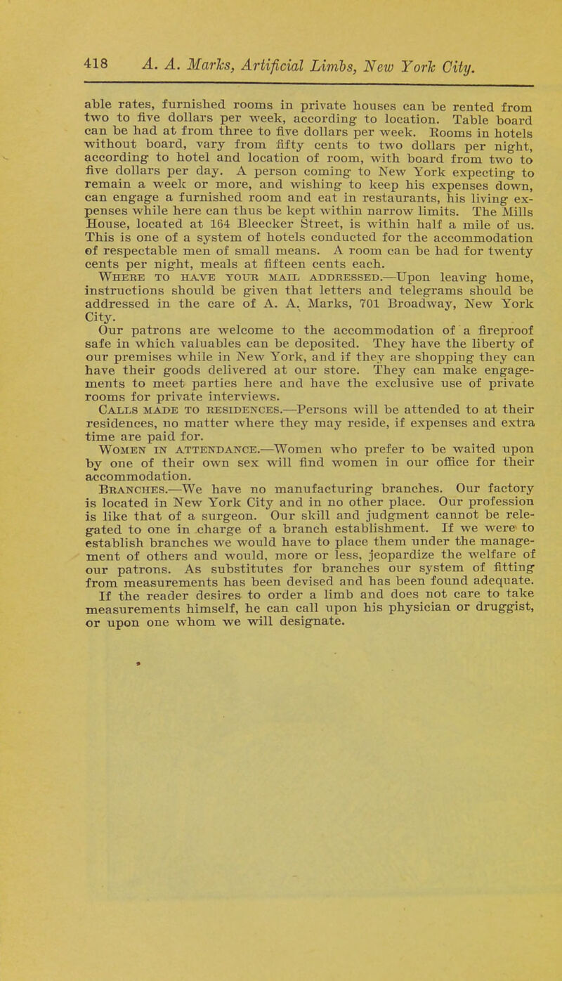 able rates, furnished rooms in private houses can be rented from two to five dollars per week, according to location. Table board can be had at from three to five dollars per week. Rooms in hotels without board, vary from fifty cents to two dollars per night, according to hotel and location of room, with board from two to five dollars per day. A person coming to New York expecting to remain a week or more, and wishing to keep his expenses down, can engage a furnished room and eat in restaurants, his living ex- penses while here can thus be kept within narrow limits. The Mills House, located at 164 Bleecker Street, is within half a mile of us. This is one of a system of hotels conducted for the accommodation of respectable men of small means. A room can be had for twenty cents per night, meals at fifteen cents each. Where to have your mail addressed.—Upon leaving home, instructions should be given that letters and telegrams should be addressed in the care of A. A. Marks, 701 Broadway, New York City. Our patrons are welcome to the accommodation of a fireproof safe in which valuables can be deposited. They have the liberty of our premises while in New York, and if they are shopping they can have their goods delivered at our store. They can make engage- ments to meet parties here and have the exclusive use of private rooms for private interviews. Calls made to residences.—Persons will be attended to at their residences, no matter where they may reside, if expenses and extra time are paid for. Women in attendance.—Women who prefer to be waited upon by one of their own sex will find women in our office for their accommodation. Branches.—We have no manufacturing branches. Our factory is located in New York City and in no other place. Our profession is like that of a surgeon. Our skill and judgment cannot be rele- gated to one in charge of a branch establishment. If we were- to establish branches we would have to place them under the manage- ment of others and would, more or less, jeopardize the welfare of our patrons. As substitutes for branches our system of fitting from measurements has been devised and has been found adequate. If the reader desires to order a limb and does not care to take measurements himself, he can call upon his physician or druggist, or upon one whom we will designate.