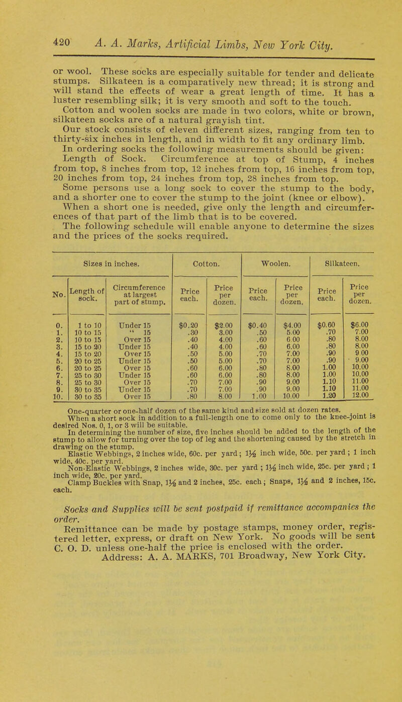 or wool. These socks are especially suitable for tender and delicate stumps. Silkateen is a comparatively new thread; it is strong and will stand the effects of wear a great length of time. It has a luster resembling silk; it is very smooth and soft to the touch. Cotton and woolen socks are made in two colors, white or brown, silkateen socks are of a natural grayish tint. Our stock consists of eleven different sizes, ranging from ten to thirty-six inches in length, and in width to fit any ordinary limb. In ordering socks the following measurements should be given: Length of Sock. Circumference at top of Stump, 4 inches from top, 8 inches from top, 12 inches from top, 16 inches from top, 20 inches from top, 24 inches from top, 28 inches from top. Some persons use a long sock to cover the stump to the body, and a shorter one to cover the stump to the joint (knee or elbow). When a short one is needed, give only the length and circumfer- ences of that part of the limb that is to be covered. The following schedule will enable anyone to determine the sizes and the prices of the socks required. Sizes in inches. No. 0. 1. 2. 3. 4. 6. 6. 7. 8. e. 10. Length of sock. 1 to 10 10 to 15 30 to 15 15 to 20 15 to 20 20 to 25 20 to 25 25 to 30 25 to 30 30 to 35 30 to 35 Circumference at largest part of stump. Under 15  15 Over 15 Under 15 Over 15 Under 15 Over 15 Under 15 Over 15 Under 15 Over 15 Cotton. Price each. $0.20 .30 .40 .40 .50 .50 .60 .60 .70 .70 .80 Price per dozen. $2.00 3.00 4.00 4.00 5.00 5.00 6.00 6.00 7.00 7.00 8.00 Woolen. Price each. $0.40 .50 .60 .60 .70 .70 .80 .80 .90 .90 1.00 Price per dozen. $4.00 5.00 6 00 6.00 7.00 7.00 8.00 8.00 9.00 9.00 1000 Silkateen. Price each. $0. GO .70 .80 .80 .90 .90 1.00 1.00 1.10 1.10 1.20 Price per dozen. $0.00 7.00 8.00 8.00 9 00 9.00 10.00 10.00 11.00 31.00 12.00 One-quarter or one-half dozen of the same kind and size sold at dozen rates. When a short sock in addition to a full-length one to come only to the knee-joint is desired Nob. 0.1, or 3 will be suitable. In determining the number of size, five inches should be added to the length or tne stump to allow for turning over the top of leg and the shortening caused by the stretch in drawing on the stump. Elastic Webbings, 2 inches wide, 60c. per yard; \% inch wide, 50c. per yard ; 1 inch wide, 40c. per yard. Non-Elastic Webbings, 2 inches wide, 30c. per yard ; 1J^ inch wide, 25c. per yard ; 1 inch wide, 20c. per yard. „. . „ , ; Clamp Buckles with Snap, 1}4 and 2 inches, 25c. each j Snaps, 1% and 2 inches, 15c. each. Socks and Supplies icill be sent postpaid if remittance accompanies the order. Remittance can be made by postage stamps, money order, regis- tered letter, express, or draft on New York. No goods will be sent C. O. D. unless one-half the price is enclosed with the order. Address: A. A. MAKES, 701 Broadway, New York City.