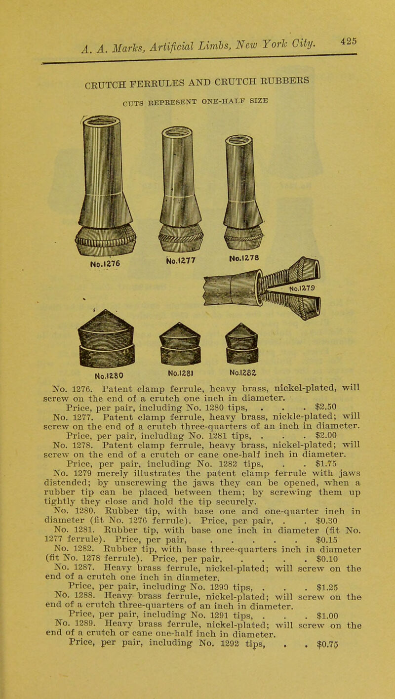 CRUTCH FERRULES AND CRUTCH RUBBERS CUTS BEPRESENT ONE-HALF SIZE No. 1276 Noa80 No.1281 No.1282 No. 1276. Patent clamp ferrule, heavy brass, nickel-plated, will screw on the end of a crutch one inch in diameter. Price, per pair, including No. 1280 tips, . . . $2.50 No. 1277. Patent clamp ferrule, heavy brass, nickle-plated; will screw on the end of a crutch three-quarters of an inch in diameter. Price, per pair, including No. 1281 tips, . . . $2.00 No. 1278. Patent clamp ferrule, heavy brass, nickel-plated; will screw on the end of a crutch or cane one-half inch in diameter. Price, per pair, including No. 1282 tips, . . $1.75 No. 1279 merely illustrates the patent clamp ferrule with jaws distended; by unscrewing the jaws they can be opened, when a rubber tip can be placed, between them; by screwing them up tightly they close and hold the tip securely. No. 1280. Rubber tip, with base one and one-quarter inch in diameter (fit No. 1276 ferrule). Price, per pair, . . $0.30 No. 1281. Rubber tip, with base one inch in diameter (fit No. 1277 ferrule). Price, per pair, $0.15 No. 1282. Rubber tip, with base three-quarters inch in diameter (fit No. 1278 ferrule). Price, per pair, .... $0.10 No. 1287. Heavy brass ferrule, nickel-plated; will screw on the end of a crutch one inch in diameter. Price, per pair, including No. 1290 tips, . . . $1.25 No. 1288. Heavy brass ferrule, nickel-plated; will screw on the end of a crutch three-quarters of an inch in diameter. Price, per pair, including No. 1291 tips, . . . $1.00 No. 1289. Heavy brass ferrule, nickel-plated; will screw on the end of a crutch or cane one-half inch in diameter. Price, per pair, including No. 1292 tips, . . $0.75