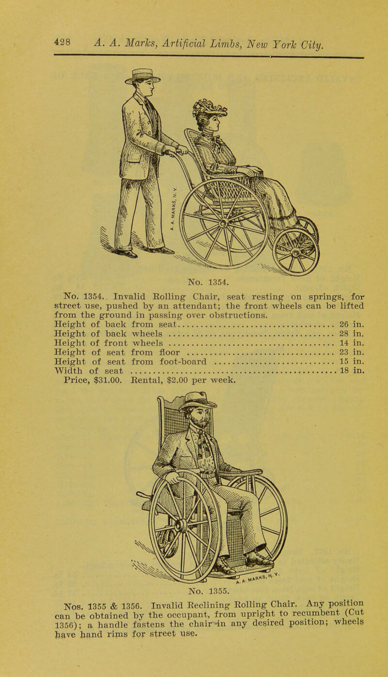 No. 1354. No. 1354.. Invalid Rolling Chair, seat resting on springs, for street use, pushed by an attendant; the front wheels can be lifted from the ground in passing over obstructions. Height of back from seat 26 in. Height of back wheels 28 in. Height of front wheels 14 in. Height of seat from floor 23 in. Height of seat from foot-board 15 in. Width of seat 18 in. Price, $31.00. Eental, $2.00 per week. -aw K No. 1355. Nos. 1355 & 1356. Invalid Eeclining Rolling Chair. Any position can be obtained by the occupant, from upright to recumbent (Cut 1356); a handle fastens the chairnn any desired position; wheels have hand rims for street use.