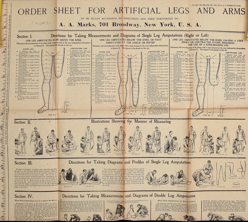 Copyright, 1885, 1888, 1898, 1901, 1904, 1907, by A. A. MARKS, Njw York ORDER SHEET FOR ARTIFICIAL LEGS AND ARMS TO BE FILLED ACCORDING TO DIRECTIONS AND THEN FORWARDED TO A. A. Marks, 701 Broadway, New York, TJ. S. A. SOUND LEG A. 0. Distance from body (or crotcti) lo floor, taken as showu in Cut No. 4. A. Circumference of tbigh close, lo body, taken as sbown in Cut No. 5. B. Circumference of tliigb 2 incbes below body. C. Circumference of thigh -1 inches below body. D. Circumference of tliigb 6 incbes below body. E. Circumference of tliigb 8 incbes below body. P. Circumference of tbigh just above knee cap. G. Circumference of knee around center of knee cap. H. Circumference of teg just below knee cap I. Circumference of cnlf. •T. Circumference of ankle jtnt above joint. K. Circumference of bee! and in- step. L. Circumference of foot nt lower instep. M. Circumference of foot at toe joints. N Length of foot. W. W. Distance from lop of knee to floor, taken as shown in Cut No. C. X. X. Distance from under side of knee io floor, takeu as shown in Cut Xo. T. Directions for Taking Measurements and Diagrams of Single Leg Amputations (Right or Left) ONE LEG AMPUTATED BELOW THE KNEE, OR FOOT AMPUTATED AT THE ANKLE, OR INSTEP Distances and circumferences to be taken with a tape measure in the way indicated by illustrations in Section II. 1 he figures to be placed on this cut. Section L ONE LEG AMPUTATED IN OR ABOVE THE KNEE Distances and circumferences to be taken with a tape measure in the way indicated by illustrations in Section IL The figures to be placed on this cut. AMPUTATED LEG A. P. Distance from body (or crotcb) to end of stump, taken as sbowu in Cut No. S. A. Circumference of stump close to body, takeu as shown in Cut No. 9. B. Circumference of stump 2 inches below body. C. Circumference of stump 4 inches below body. D. Circumference of stump 6 inches below body. E. Circumference of stump 8 iucbes below body. F. Circumference of stump 10 incbes below body. Q. Q. Distance from end of stump to floor, taken ns sbowu in Cut No. 10. After taking these measurements, lake diagrams and piofiles of sound leg nud amputated leg, as shown in Section III. Answer nil the questions nsked in Section VI. - SOUND LEG A. O. Distance from body (or crotcb) to floor, takeu as showu in Cut No. 4. A. Circumference of thigh close to body, taken ns shown in Cut No. 5. J3. Circumference of tbigli 2 inches below body. C. Circumference of thigh 4 incbes below body. D. Circumference of tbigli 6 inclie3 below body. E. Circumference of thigh 8 inches below body. F. Circumference of tbigh just above knee cup. G. Circumference of knee arouud center of kuee cap. II. Circumference of leg just below knee cap. I, Circumference of calf. J. Circumference of aukle just above joint. K. Circumference of heel aud in- step. L. Circumference of foot at lower instep. M. Circumference of foot at toe joints. N. Length of foot. W. W. Distance from top of knee to floor, taken as shown iu Cut No. 6. X. X. Distance from under-side of knee to floor, takeu as sbuwn in Cut No. 7. AMPUTATED LEG A. P. Distance from body (or crotch) to end of stump, taken as showu in Cut No. 11. A. Circumference close to body, taken as shown iu Cut No. 12. B. Circumference 2 inches below body. C. Circumference 4 iucbes below body. D. Circumference 6 inches below body. E. Circumference 8 inches below body. F. Circumference just above knee cap. 0. Circumference of knee around center of kuee cap. R. Circumference of stump just be- low knee cap. H. Circumfereuce of stump 2 inches below knee cup. 1. Circumference of stump 4 inches below knee cap. J. Circumference of stump 0 inches below knee cap. K. Circumference of stump 8 inches below kuee cap. L. Circumference of stump 10 inches below knee cap. M. Circumference of stump 12 inches below knee cap. It. Q. Distauce from uuder-side of kuee to end of stump when kuee is bent at right angles as showu in Cut No. 13. Q. Q. Distance from end of stump to floor, taken us showu in Cut No. 14. After taking these n i ensure- men In. take diagrams uud pro- files of sound leg und ampu- tated leg, as shown in Section III. Answer all the questions asked in Section VI. ONE LEG AMPUTATED BELOW THE KNEE, LEAVING A VERY SHORT OR CONTRACTED STUMP, REQUIRING THE USE OF A KNEE-BEARING LEG Distances and circumferences to be taken wrth a tape measure in the way indicated by illustrations in Section II. The figures to be placed on this cut. SOUND LEG A. O. Distance from body (or crotcb) to floor, as suowu in Cut No. 4. A. Circumfereuce of thigh close to body, as shown in Cut No. 5. B. Circumference of thigh 2 inches below body. C. Circumfereuce of thigh 4 incbes below body. D. Circumference of thigh 0 inches below body. E. Circumference of thigh 8 inches below body. F. Circumference of thigh just above kuee cap. G. Circumference of knee around center of-knee cap, H. Circumference of leg just below knee cap. I. Circumference of calf. J. Circumference of uuklc just above joint. K. Circumference of heel and in- step. L. Circumfereuce of fool at lower instep. M. Circumference of foot at toe joints. N. Length of foot W. W. Distance from top of knee to floor, takeu as sbowu ia Cut No. 6. X. X. Distunce from under-side of knee to floor, takeu us ■ u in Cut No. 7. Section IL Illustrations Showing the Manner of Measuring AMPUTATED LEG P. Distance from body (or crotcb) to knee when bent, taken as shown in Cut No. 15. Circumference close to body, taken as sbown in Cut No. 12. Circumference 2 inches below body. Circumference 4 inches below body. D. Circumference 6 inches below body. E. Circumference 8 inches below body. F. Circumference immediately above the knee cop. S. S. Circumference of stump im- mediately below kuee cup. U. S. Projection of stump back of thigh, taken as showu in Cut No. 13. G. Lateral diameter of knee joint from inside to outside, taken with culipers as shown iu Cut No 16. Q. Q. Distance from bent knee to floor, taken as shown in Cut No. 17. After takings these measure- ments, take diagrams and profiles of sound leg and amputated leg, as shown iu Section III. Answer all the questions asked in Section VI. Section HI. Directions for Taking Diagrams and Profiles of Single Leg Amputations Be seated on this paper, or another sheet about the same size. Be careful i/o have the foot pointed directly upward. Begin at the body, draw a pencil down the sound leg from the hip to and •round the heel up close to the body or crotch. See Cut No. 18. Draw the pencil entirely around amputated leg, beginning at the crotch and passing down and around the end, up to the body, as shown in Cut No. 19. Bend the knee at right angles and lie on the sound leg side. Draw the pencil around the entire leg from body down the tbigh, as represented iu Cut No. 20, continuing down the front of the sound leg around the foot, up the calf thigh, lo the crotch. Turn to the opposite or ampu&ted leg side and draw a pencil around it when the stump Is A full extension, as represented in Cut No. 21. Without cliojjgiug position, bend the knee, if amputation is below, so that Sic stump below the knee will be at right angles with the thlgfi, then draw a peucil from body along the thigh, knee, end o£ atnmp, and up lo body. Be seated on a chair, place the footljn this paper and mark around it, ns represented iu Cut No. 22. These diagrams and pro- files should be similar to those'feprtsenled in Cuts Nos. 23, 24, 25, and 2G. Cut No. 23 Cut No. 20 Section IV. When Both Amputations are in or Above the Knees The patient is to be «eal«d on this sheet of paper, or .im-tlu r •beet about the name aize. as Bhown in Cut No. 27 A pencil la be carried down the t>uufdc of left stump, around llie end; Uien up the Inside lo the crotch, then down the inside of right lump around the end. up the outside to the hip. See Cut No. 27. J ''l patient nhould then turn lo the left side, with outside of tM stump resting on tbe paper. Carry the pencil down the fronl  the left stump, from body to end, then around the end ami P the back to the body. See Cut No, 28. The patient should M' turn U> the right side, and a side diagram of the right stump i*- taken in tbe nam* manner. See Cut No. 29. . . The length of each ntump, from crotch lo the end. sboul d t.ik^ii M^^t^Dcm^-ure. Circumferences then betake^ Directions for Taking Measurements and Diagrams of Double Leg Amputations Beginning at the hip of the left stump carry the pencil dowu the left side, around tbe end or stump, up the inside to the crotch, then down the inside and around the end of tbe right slump, up the outside, as represented in Cut No. 27. Let the patient lie on Ills long stump side, 6tump extended, draw a pencil around that limb from the body down the front, nround the end of the stump uplhe buck to the body. A diagram must also be made will! the stump flexed, as represented in Cut No, 28. Let the patienl tfrvals of two inches ThLe distances and circumf eVences should be marked in their 'relative |N»<ts 011 tlie dlnerum8' When Both Amputations are Belo* th9 Knees pencil down the outside, ^^%VS£^S^ i Inside and stump, showing a side view of the same. This diagram should also be taken twice—first, with the stump extended; sec- ond, with the stump Uexed at right angles. Circumferences of each thigh and stump should be taken, beginning on a line di- rectly around the thigh close to the crotch, repealing nt intervals of two inches, as represented in Cuts Nos. 85 and 30. These measurements should be placed at their relative places on the dia- grams. The length of each stump from the crotch to the end,