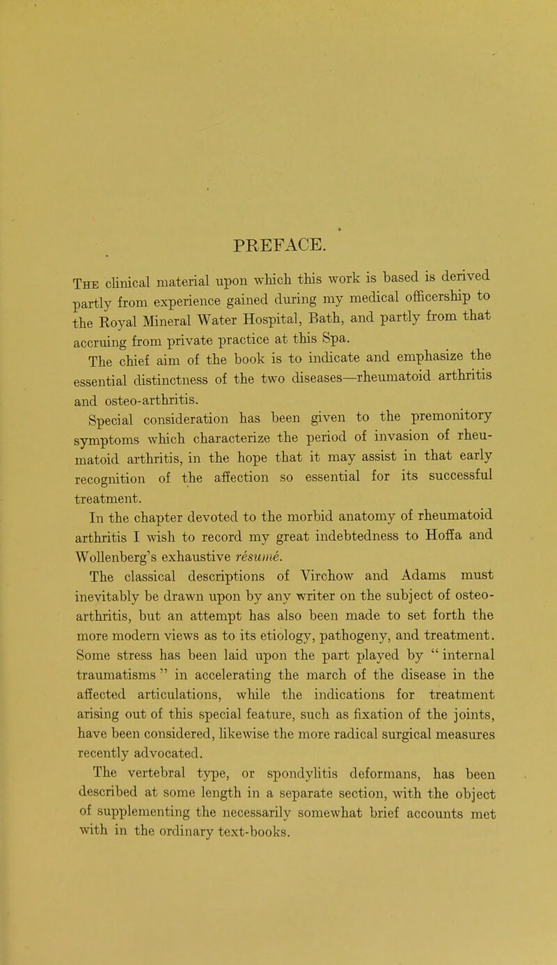 ■ PREFACE. The clinical material upon which this work is based is derived partly from experience gained during my medical officership to the Royal Mineral Water Hospital, Bath, and partly from that accruing from private practice at this Spa. The chief aim of the book is to indicate and emphasize the essential distinctness of the two diseases—rheumatoid arthritis and osteo-arthritis. Special consideration has been given to the premonitory symptoms which characterize the period of invasion of rheu- matoid arthritis, in the hope that it may assist in that early recognition of the affection so essential for its successful treatment. In the chapter devoted to the morbid anatomy of rheumatoid arthritis I wish to record my great indebtedness to Hoffa and Wollenberg's exhaustive resume. The classical descriptions of Virchow and Adams must inevitably be drawn upon by any writer on the subject of osteo- arthritis, but an attempt has also been made to set forth the more modern views as to its etiology, pathogeny, and treatment. Some stress has been laid upon the part played by  internal traumatisms  in accelerating the march of the disease in the affected articulations, while the indications for treatment arising out of this special feature, such as fixation of the joints, have been considered, likewise the more radical surgical measures recently advocated. The vertebral type, or spondylitis deformans, has been described at some length in a separate section, with the object of supplementing the necessarily somewhat brief accounts met with in the ordinary text-books.
