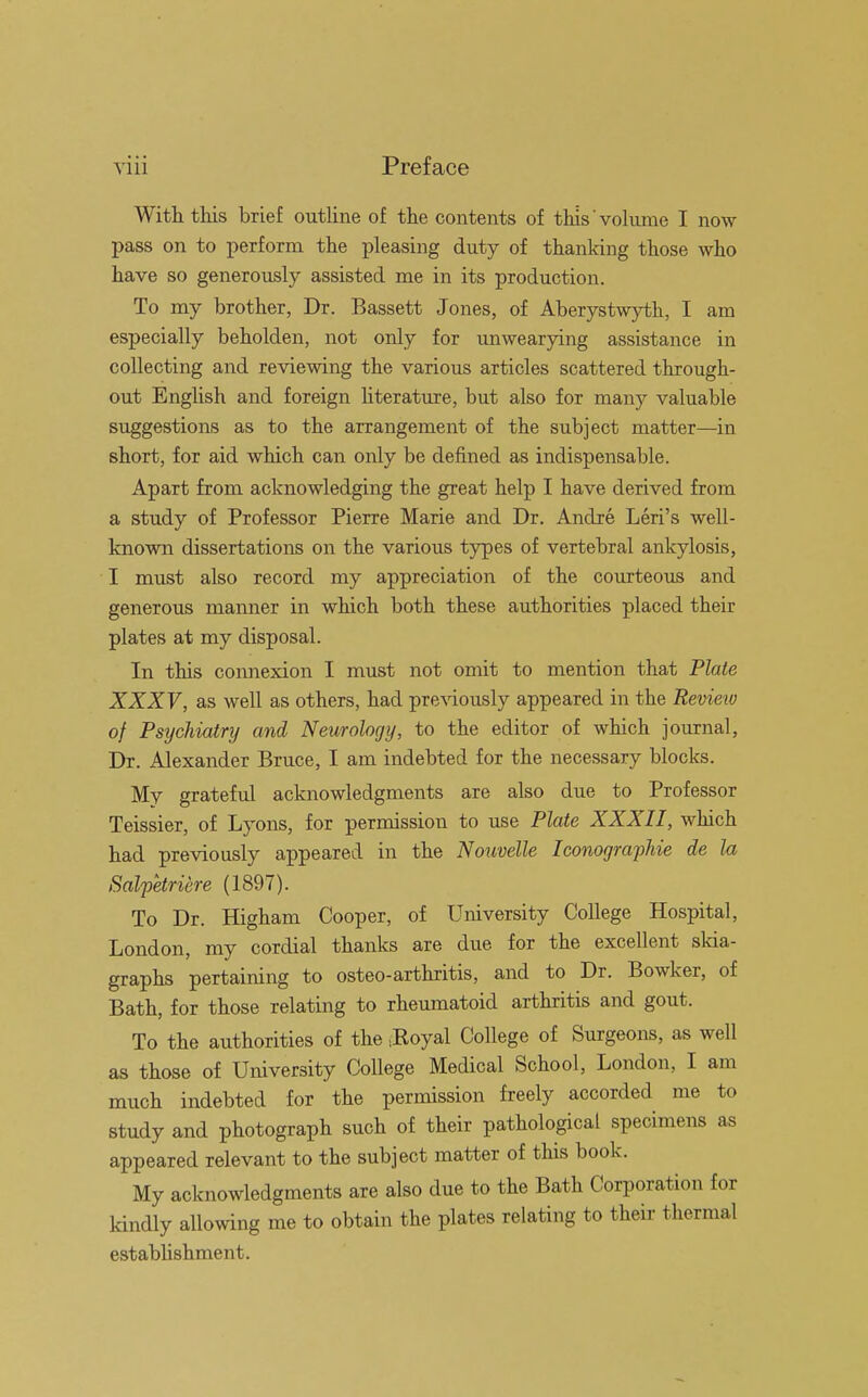 With this brief outline of the contents of this volume I now pass on to perform the pleasing duty of thanking those who have so generously assisted me in its production. To my brother, Dr. Bassett Jones, of Aberystwyth, I am especially beholden, not only for unwearying assistance in collecting and reviewing the various articles scattered through- out English and foreign literature, but also for many valuable suggestions as to the arrangement of the subject matter—in short, for aid which can only be defined as indispensable. Apart from acknowledging the great help I have derived from a study of Professor Pierre Marie and Dr. Andre Leri's well- known dissertations on the various types of vertebral ankylosis, I must also record my appreciation of the courteous and generous manner in which both these authorities placed their plates at my disposal. In this connexion I must not omit to mention that Plate XXXV, as well as others, had previously appeared in the Review of Psychiatry and Neurology, to the editor of which journal, Dr. Alexander Bruce, I am indebted for the necessary blocks. My grateful acknowledgments are also due to Professor Teissier, of Lyons, for permission to use Plate XXXII, which had previously appeared in the Nouvelle Iconographie de la Salpetriere (1897). To Dr. Higham Cooper, of University College Hospital, London, my cordial thanks are due for the excellent skia- graphs pertaining to osteo-arthritis, and to Dr. Bowker, of Bath, for those relating to rheumatoid arthritis and gout. To the authorities of the >Koyal College of Surgeons, as well as those of University College Medical School, London, I am much indebted for the permission freely accorded me to study and photograph such of their pathological specimens as appeared relevant to the subject matter of this book. My acknowledgments are also due to the Bath Corporation for kindly allowing me to obtain the plates relating to their thermal establishment.