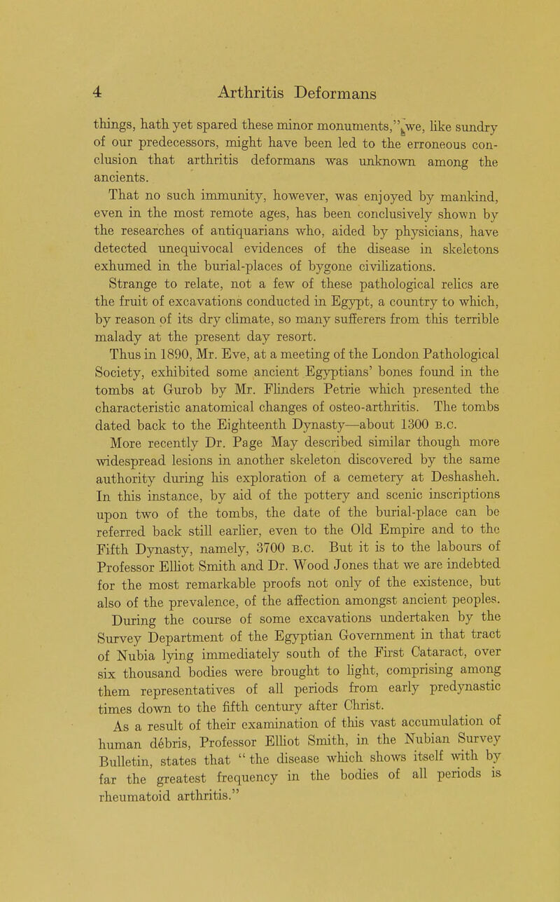 things, hath yet spared these minor monuments, fcwe, like sundry of our predecessors, might have been led to the erroneous con- clusion that arthritis deformans was unknown among the ancients. That no such immunity, however, was enjoyed by mankind, even in the most remote ages, has been conclusively shown by the researches of antiquarians who, aided by physicians, have detected unequivocal evidences of the disease in skeletons exhumed in the burial-places of bygone civilizations. Strange to relate, not a few of these pathological relics are the fruit of excavations conducted in Egypt, a country to which, by reason of its dry climate, so many sufferers from this terrible malady at the present day resort. Thus in 1890, Mr. Eve, at a meeting of the London Pathological Society, exhibited some ancient Egyptians' bones found in the tombs at Gurob by Mr. Flinders Petrie which presented the characteristic anatomical changes of osteo-arthritis. The tombs dated back to the Eighteenth Dynasty—about 1300 b.c. More recently Dr. Page May described similar though more widespread lesions in another skeleton discovered by the same authority during his exploration of a cemetery at Deshasheh. In this instance, by aid of the pottery and scenic inscriptions upon two of the tombs, the date of the burial-place can be referred back still earlier, even to the Old Empire and to the Fifth Dynasty, namely, 3700 B.C. But it is to the labours of Professor Elliot Smith and Dr. Wood Jones that we are indebted for the most remarkable proofs not only of the existence, but also of the prevalence, of the affection amongst ancient peoples. During the course of some excavations undertaken by the Survey Department of the Egyptian Government in that tract of Nubia lying immediately south of the First Cataract, over six thousand bodies were brought to light, comprising among them representatives of all periods from early predynastic times down to the fifth century after Christ. As a result of their examination of tins vast accumulation of human debris, Professor Elliot Smith, in the Nubian Survey Bulletin, states that  the disease which shows itself with by far the greatest frequency in the bodies of all periods is rheumatoid arthritis.