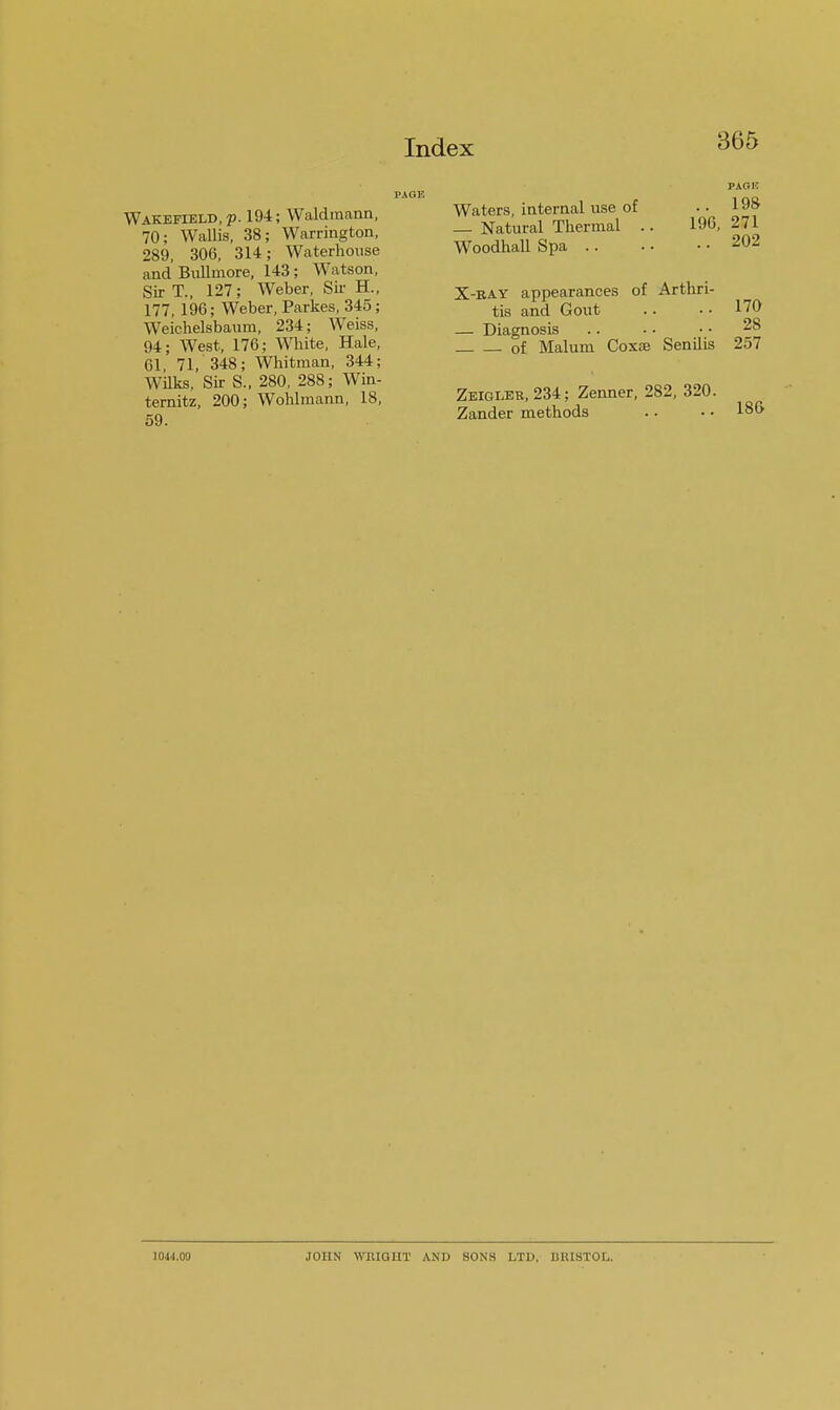 PACK Wakefield, p. 194; Waldmann, 70: Wallis, 38; Warrington, 289, 306, 314; Waterhouse and Bullmore, 143; Watson, Sir T., 127; Weber, Sir H., 177, 196; Weber, Parkes, 345; Weichelsbaum, 234; Weiss, 94; West, 176; White, Hale, 61 71, 348; Whitman, 344; Wilks, Sir S., 280, 288; Win- ternitz, 200; Wohlmann, 18, 59. Waters, internal use of — Natural Thermal . Woodhall Spa .. PACK .. 198 196, 271 .. 202 X-ray appearances of Arthri- tis and Gout .. .. 170 — Diagnosis .. • • ■ • 28 of Malum Coxse Senilis 257 Zeigi.eb,234; Zenner, 282, 320. Zander methods 186 10.M.09 JOHN WRIGHT ASH SONS LTD, BRISTOL.