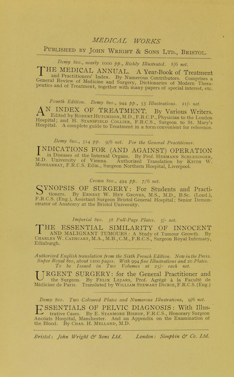 Published by John Wright & Sons Ltd., Bristol. Demy 8vo., nearly iooo pp., Richly Illustrated. 8/6 net. HE MEDICAL ANNUAL. A Year-Book of Treatment Genera?^Practitioners' Index. By Numerous Contributors. Comprises a oeutlrt anrfn!t °* Med!cine *d Surgery, Dictionaries of Modern Thera- peutics and of Treatment, together with many papers of special interest, etc. T Fourth Edition. Demy 8vo., 944 pp., 53 Illustrations. 21/- net. AN INDEX OF TREATMENT. By Various Writers. Edited by Robert Hutchison, M.D., F.R.C.P., Physician to the London Hospita ; and H. Stansfield Collier, F.R.C.S., Surgeon to St. Mary's .Hospital. A complete guide to Treatment in a form convenient for reference. Demy 8vo., 514 pp. 9/6 net. For the General Practitioner. INDICATIONS FOR (AND AGAINST) OPERATION „ m Diseases of the Internal Organs. By Prof. Hermann Schlesinger, M.D. University of Vienna. Authorized Translation by Keith W. Monsarrat, F.R.C.S. Edin., Surgeon Northern Hospital, Liverpool. Crown 8vo., 494 pp. 7/6 net. CYNOPSIS OF SURGERY: For Students and Practi- tioners. By Ernest W. Hey Groves, M.S., M.D., B.Sc. (Lond.), F.R.C.S. (Eng.), Assistant Surgeon Bristol General Hospital; Senior Demon- strator of Anatomy at the Bristol University. Imperial 8vo. 38 Full-Page Plates. 3/- net. HTHE ESSENTIAL SIMILARITY OF INNOCENT AND MALIGNANT TUMOURS : A Study of Tumour Growth. By Charles W. Cathcart, M.A., M.B., CM., F.R.C.S., Surgeon Royal Infirmary, Edinburgh. Authorized English translation from the Sixth French Edition. Now in the Press. Super Royal 8vo, about 1200 pages. With 994 fine Illustrations and 20 Plates. To be Issued in Two Volumes at 25/- each net. URGENT SURGERY: for the General Practitioner and the Surgeon. By Felix Lejars, Prof. Agrege a la Faculte de Medicine de Paris. Translated by William Stewart Dickie, F.R.C.S. (Eng.) Demy 8vo. Two Coloured Plates and Numerous Illustrations, 9/6 net. ESSENTIALS OF PELVIC DIAGNOSIS : With Illus- trative Cases. By E. Stanmore Bishop, F.R.C.S., Honorary Surgeon Ancoats Hospital, Manchester. And an Appendix on the Examination of the Blood. By Chas. H. Melland, M.D. Bristol -. John Wright & Sons Ltd. London: Simpkin & Co. Ltd.