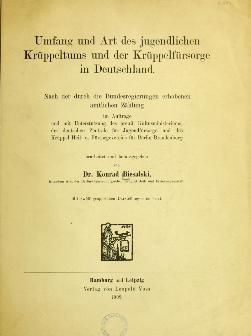 Umfang und Art des jugendlichen Krüppeltums und der Krüppelfürsorge in Deutschland. Nach der durch die Bundesregierungen erhobenen amtlichen Zählung im Auftrage und mit Unterstützung des preuß. Kultusministeriums, der deutschen Zentrale für Jugendfürsorge und des Krüppel-Heil- u. Fürsorgevereins für Berlin-Brandenburg leitendem Arzt der Berlin-Brandenburgischen Krüppel-Heil- und Erziehungsanstalt. bearbeitet und herausgegeben von Dr. Konrad Mit zwölf graphischen Darstellungen im Text. Hamburg und Leipzig Verlag von Leopold Voss 1909.