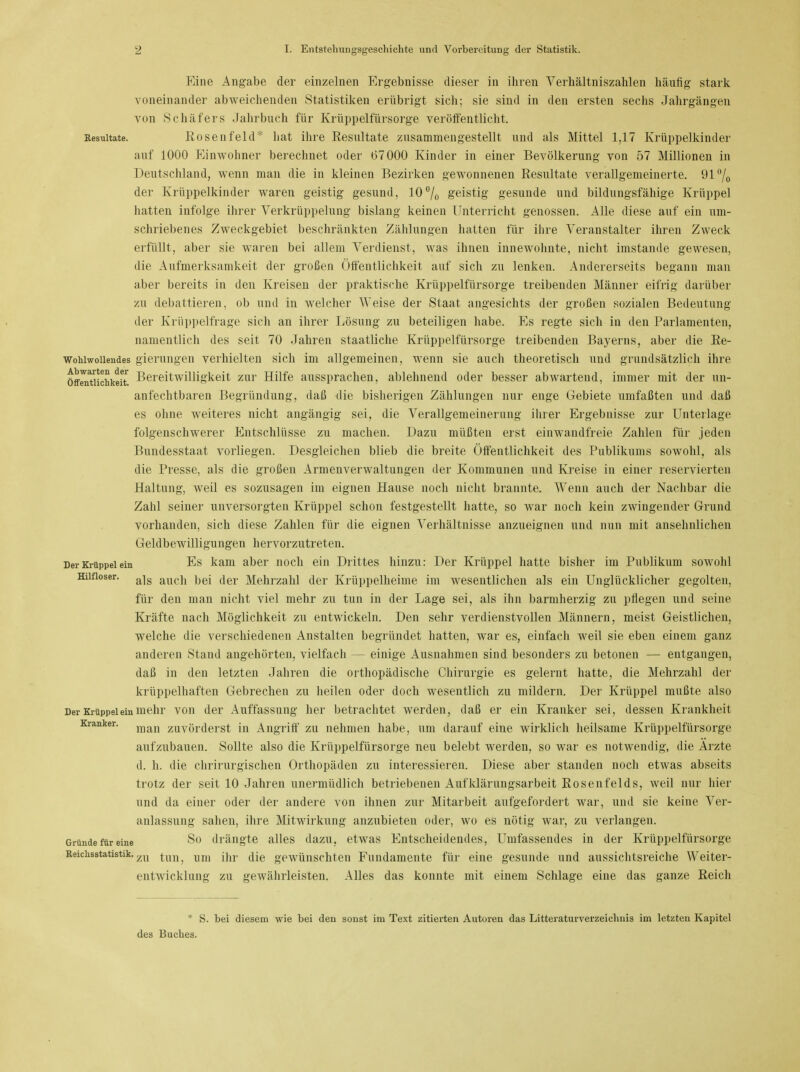 Eine Angabe der einzelnen Ergebnisse dieser in ihren Verhältniszahlen häufig stark voneinander abweichenden Statistiken erübrigt sich; sie sind in den ersten sechs Jahrgängen von Schäfers Jahrbuch für Krüppelfürsorge veröffentlicht. Resultate. Rosenfeld* hat ihre Resultate zusammengestellt und als Mittel 1,17 Krüppelkinder auf 1000 Einwohner berechnet oder 67000 Kinder in einer Bevölkerung von 57 Millionen in Deutschland, wenn man die in kleinen Bezirken gewonnenen Resultate verallgemeinerte. 91°/0 der Krüppelkinder waren geistig gesund, 10% geistig gesunde und bildungsfähige Krüppel hatten infolge ihrer Verkrüppelung bislang keinen Unterricht genossen. Alle diese auf ein um- schriebenes Zweckgebiet beschränkten Zählungen hatten für ihre Veranstalter ihren Zweck erfüllt, aber sie waren bei allem Verdienst, was ihnen innewohnte, nicht imstande gewesen, die Aufmerksamkeit der großen Öffentlichkeit auf sich zu lenken. Andererseits begann man aber bereits in den Kreisen der praktische Krüppelfürsorge treibenden Männer eifrig darüber zu debattieren, ob und in welcher Weise der Staat angesichts der großen sozialen Bedeutung der Krüppelfrage sich an ihrer Lösung zu beteiligen habe. Es regte sich in den Parlamenten, namentlich des seit 70 Jahren staatliche Krüppelfürsorge treibenden Bayerns, aber die Re- wohiwoiiendes gierungen verhielten sich im allgemeinen, wenn sie auch theoretisch und grundsätzlich ihre öffenttichkeit. Bereitwilligkeit zur Hilfe aussprachen, ablehnend oder besser abwartend, immer mit der un- anfechtbaren Begründung, daß die bisherigen Zählungen nur enge Gebiete umfaßten und daß es ohne weiteres nicht angängig sei, die Verallgemeinerung ihrer Ergebnisse zur Unterlage folgenschwerer Entschlüsse zu machen. Dazu müßten erst einwandfreie Zahlen für jeden Bundesstaat vorliegen. Desgleichen blieb die breite Öffentlichkeit des Publikums sowohl, als die Presse, als die großen Armenverwaltungen der Kommunen und Kreise in einer reservierten Haltung, weil es sozusagen im eignen Hause noch nicht brannte. Wenn auch der Nachbar die Zahl seiner unversorgten Krüppel schon festgestellt hatte, so war noch kein zwingender Grund vorhanden, sich diese Zahlen für die eignen Verhältnisse anzueignen und nun mit ansehnlichen Geldbewilligungen hervorzutreten. Der Krüppel ein Es kam aber noch ein Drittes hinzu: Der Krüppel hatte bisher im Publikum sowohl Hilfloser. ajg aucjj |)ej <jer ]\/[eh.rzahl der Krüppelheime im wesentlichen als ein Unglücklicher gegolten, für den man nicht viel mehr zu tun in der Lage sei, als ihn barmherzig zu pflegen und seine Kräfte nach Möglichkeit zu entwickeln. Den sehr verdienstvollen Männern, meist Geistlichen, welche die verschiedenen Anstalten begründet hatten, war es, einfach weil sie eben einem ganz anderen Stand angehörten, vielfach — einige Ausnahmen sind besonders zu betonen — entgangen, daß in den letzten Jahren die orthopädische Chirurgie es gelernt hatte, die Mehrzahl der krüppelhaften Gebrechen zu heilen oder doch wesentlich zu mildern. Der Krüppel mußte also Der Krüppel ein mehr von der Auffassung her betrachtet werden, daß er ein Kranker sei, dessen Krankheit Kranker. man zuvörderst in Angriff zu nehmen habe, um darauf eine wirklich heilsame Krüppelfürsorge aufzubauen. Sollte also die Krüppelfürsorge neu belebt werden, so war es notwendig, die Arzte d. h. die chrirurgischen Orthopäden zu interessieren. Diese aber standen noch etwas abseits trotz der seit 10 Jahren unermüdlich betriebenen Aufklärungsarbeit Rosenfelds, weil nur hier und da einer oder der andere von ihnen zur Mitarbeit aufgefordert war, und sie keine Ver- anlassung sahen, ihre Mitwirkung anzubieten oder, wo es nötig war, zu verlangen. Gründe für eine S° drängte alles dazu, etwas Entscheidendes, Umfassendes in der Krüppelfürsorge Reichsstatistik. zn ^un^ um cije gewünschten Fundamente für eine gesunde und aussichtsreiche Weiter- entwicklung zu gewährleisten. Alles das konnte mit einem Schlage eine das ganze Reich * S. bei diesem wie bei den sonst im Text zitierten Autoren das Litteraturverzeichuis im letzten Kapitel des Buches.